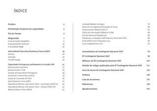 Prefácio
Distribuição temporal das capacidades
Fita do Tempo
Afeganistão
Caracterização Geográﬁca
Enquadramento histórico
A Sociedade Afegã
InternaƟonal Security Assistance Force (ISAF)
Génese
Evolução
Transformação
Capacidades Portuguesas parƟcipantes na missão ISAF
Destacamento Sanitário
Destacamento C‐130
Equipas da Força Aérea Portuguesa
TacƟcal Air Control Party (TACP)
Grupo de Comando de KAIA
Quick ReacƟon Force (QRF)
OperaƟonal Mentor and Liaison Team ‐ Guarnição (OMLT‐G)
OperaƟonal Mentor and Liaison Team ‐ Divisão (OMLT‐D)
Military Advisor Team (MAT)
2
3
4
7
8
10
16
18
18
20
20
21
22
24
28
29
30
32
50
52
62
Unidade/Módulo de Apoio
Elemento de Segurança/Proteção da Força
Destacamento Médico ROLE 2
Célula de Informações Militares (CIM)
Guarda Nacional Republicana
Pohantoon‐e‐Hawayee Staﬀ Advisory Team (PeH SAT)
KAIA APOD Force ProtecƟon Coy
Crisis Establishment (CE)
Comandantes do ConƟngente Nacional ISAF
8º ConƟngente Nacional ISAF
Militares do 8º ConƟngente Nacional ISAF
Seleção de arƟgos publicados pelo 8º ConƟngente Nacional ISAF
Livro de Honra do ConƟngente Nacional ISAF
Posfácio
Lista de Acrónimos
Referências
Agradecimentos
76
80
83
84
86
88
90
91
93
96
107
111
135
136
137
140
141
ÍNDICE
 