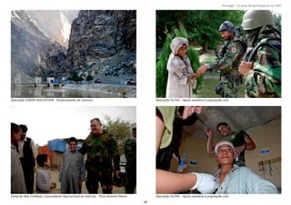 Página 14 de 120
8º Contingente Nacional
Operação COBRA MOUNTAIN ‐ Deslocamento de viaturas. Operação HUTAL ‐ Apoio sanitário à população civil.
Visita de Alta EnƟdade, Comandante Operacional do Exército, TGen António Palma. Operação HUTAL ‐ Apoio sanitário à população civil.
48
Portugal ‐ 12 anos de parƟcipação na ISAF
 