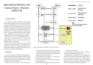 OperaƟonal Mentor and
Liaison Team ‐ Division
(OMLT‐D)
1.IntroduçãoeMissão
Em 26 de julho de 2007, o Conselho de Segurança da
Defesa Nacional (CSDN), deu parecer favorável à proposta
do Governo Português para o envio, no primeiro trimestre
de 2008, de uma OperaƟonal Mentor and Liaison Team
(OMLT). De acordo com a estratégia de transição da NATO
no Teatro de Operações (TO) do Afeganistão (AFG), era
fundamental uma evolução sistemáƟca e consistente das
Forças de Segurança Afegãs (Afghan NaƟonal Security
Forces – ANSF) por forma a permiƟr ao governo do AFG o
estabelecimentodeumclimadesegurançaalongoprazo.
O objeƟvo ﬁnal, era dotar as capacidades necessárias às
A N S F para o cumprimento da sua missão. As
responsabilidades foram transferidas gradualmente
libertandoassim,asforçasaliadas.
Todas as OMLT portuguesas, Ɵveram como missão
principal treinar, orientar e ensinar os procedimentos de
estado‐maior relaƟvos ao emprego operacional de uma
grande unidade afegã (111 CapDiv), desenvolvendo as suas
aƟvidadesdeassessoriano HQ/111CapDiv.
2.Organização
O (CONOPS) de 08jun09 deﬁniaConcept of OperaƟon
quatroprincipaistarefasadesenvolverpelas OMLT.Nocaso
em concreto da mentoria à 111CapDiv, (uma das grandes
unidades do ANA responsável pela condução de operações
desegurançanaprovínciadeCabul):
1. Treinar, ensinar e mentorar as áreas funcionais do
estado‐maior da Divisão de Cabul, incluindo as tarefas
e procedimentos de Comando e Controlo no processo
de tomada de decisão militar para prossecução das
MissionEssenƟalTaskList(METL);
2. Serem elementos facilitadores na cooperação e
arƟculaçãocomoutrasunidades;
3. Apoiar no planeamento e execução de operações de
combatedaDivisão;
4. Servir de elementos de ligação entre o Comando ISAF e
oComandoda111CapDiv.
O referido documento mencionava ainda as relações de
ComandoeControloapresentadasemcima.
Portugal destacou seis OMLT‐D para o TO do Afeganistão
no período compreendido entre março de 2009 e abril de
2012 e cada equipa foi formada por 17 elementos do
Exército (9 Oﬁciais e 8 Sargentos), apesar de o CONOPS
anteriormente referido, mencionar uma consƟtuição de 20
militaresecorrespondenteàseguintearƟculação:
Página 14 de 120
8º Contingente Nacional
Estrutura da relação de comando e controlo das OMLT‐D
52
Portugal ‐ 12 anos de parƟcipação na ISAF
 