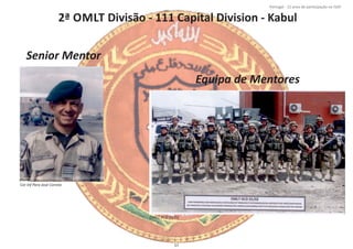 2ª OMLT Divisão ‐ 111 Capital Division ‐ Kabul
Página 14 de 120
8º Contingente Nacional
Cor Inf Para José Correia
OMLT KCD 01/02
Senior Mentor
Equipa de Mentores
57
Portugal ‐ 12 anos de parƟcipação na ISAF
 