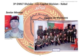 3ª OMLT Divisão ‐ 111 Capital Division ‐ Kabul
Página 14 de 120
8º Contingente Nacional
Cor Inf Moura Pinto
OMLT KCD 01/03
Senior Mentor
Equipa de Mentores
58
Portugal ‐ 12 anos de parƟcipação na ISAF
 
