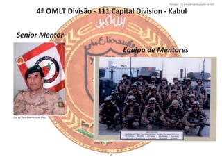 4ª OMLT Divisão ‐ 111 Capital Division ‐ Kabul
Página 14 de 120
8º Contingente Nacional
Cor Inf Para Guerreiro da Silva
Senior Mentor
Equipa de Mentores
OMLT KCD 01/04
59
Portugal ‐ 12 anos de parƟcipação na ISAF
 