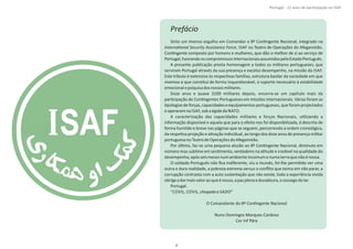 Prefácio
Sinto um imenso orgulho em Comandar o 8º ConƟngente Nacional, integrado na
InternaƟonal Security Assistance Force, ISAF no Teatro de Operações do Afeganistão.
ConƟngente composto por homens e mulheres, que dão o melhor de si ao serviço de
Portugal,honrandooscompromissosinternacionaisassumidospeloEstadoPortuguês.
A presente publicação presta homenagem a todos os militares portugueses, que
serviram Portugal através da sua presença e excelso desempenho, na missão da ISAF.
Este tributo é extensivo às respecƟvas famílias, estrutura basilar da sociedade em que
vivemos e que consƟtui de forma inquesƟonável, o suporte necessário à estabilidade
emocionalepsíquicadosnossosmilitares.
Doze anos e quase 3200 militares depois, encerra‐se um capítulo mais da
parƟcipação de ConƟngentes Portugueses em missões internacionais. Várias foram as
Ɵpologias de forças, capacidades eequipamentos portugueses,que foram projectados
eoperaramna ISAF,sobaégideda NATO.
A caracterização das capacidades militares e forças Nacionais, uƟlizando a
informação disponível e aquela que para o efeito nos foi disponibilizada, é descrita de
forma humilde e breve nas páginas que se seguem, percorrendo a ordem cronológica,
da respeƟva projeção e aƟvação individual, ao longo dos doze anos de presença militar
portuguesanoTeatrodeOperaçõesdoAfeganistão.
Por úlƟmo, faz‐se uma pequena alusão ao 8º ConƟngente Nacional, diminuto em
número mas sublime em senƟmento, verdadeiro na aƟtude e credível na qualidade do
desempenho,apósseismesesnumambienteincomumenumaterraquenãoénossa.
O soldado Português não ﬁca indiferente, viu o mundo, foi‐lhe permiƟdo ver uma
outra e dura realidade, a pobreza extrema versus o conﬂito que teima em não parar, a
corrupção contrasta com a auto sustentação que não existe, toda a experiência vivida
obrigaadarmaisvaloraoqueénosso,apazplenaeduradoura,osossegodolar.
Portugal.
“ ”COVIL, COVIL,chegadaa SADO
O Comandante do 8º ConƟngente Nacional
Nuno Domingos Marques Cardoso
Cor Inf Pára
2
Portugal ‐ 12 anos de parƟcipação na ISAF
 