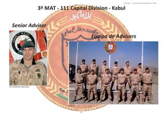 3ª MAT ‐ 111 Capital Division ‐ Kabul
Página 14 de 120
8º Contingente Nacional
Cor Inf Manuel Esperança
Senior Adviser
Equipa de Advisers
MAT 03
71
Portugal ‐ 12 anos de parƟcipação na ISAF
 