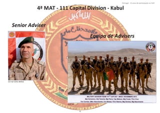 4ª MAT ‐ 111 Capital Division ‐ Kabul
Página 14 de 120
8º Contingente Nacional
Cor Inf Carlos Beleza
Senior Adviser
Equipa de Advisers
MAT 04
72
Portugal ‐ 12 anos de parƟcipação na ISAF
 