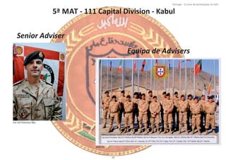 5ª MAT ‐ 111 Capital Division ‐ Kabul
Página 14 de 120
8º Contingente Nacional
Cor Inf Francisco Rijo
Senior Adviser
Equipa de Advisers
MAT 05
73
Portugal ‐ 12 anos de parƟcipação na ISAF
 