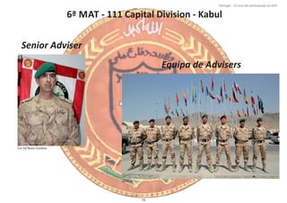 6ª MAT ‐ 111 Capital Division ‐ Kabul
Página 14 de 120
8º Contingente Nacional
Cor Inf Nuno Cardoso
Senior Adviser
Equipa de Advisers
MAT 06
74
Portugal ‐ 12 anos de parƟcipação na ISAF
 