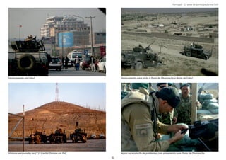 Página 14 de 120
8º Contingente Nacional
Deslocamento em Cabul Deslocamento para visita à Posto de Observação a Norte de Cabul
Viaturas parqueadas na 111ª Capital Division em PeC Apoio na resolução de problemas com armamento num Posto de Observação
82
Portugal ‐ 12 anos de parƟcipação na ISAF
 