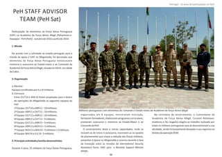 PeH STAFF ADVISOR
TEAM (PeH Sat)
ParƟcipação de elementos da Força Aérea Portuguesa
(FAP) na Academia da Força Aérea Afegã (Pohantoon‐e‐
Hawayee–PeH(PeH))‐outubrode2010ajunhode2014.
1.Missão
De acordo com o solicitado ao estado português para a
missão de apoio à ISAF no Afeganistão, foi decretado que
elementos da Força Aérea Portuguesa ministrassem
mentoria e assessoria ao Estado‐maior e ao Comando da
AcademiadaForçaAéreaAfegã,situadaem KAIA,nacidade
deCabul.
2.Organização
a.EfecƟvo
EquipasconsƟtuídaspor5a10militares.
b.Estrutura
Entre OUT10 e MAI14 foram projetadas para o teatro
de operações do Afeganistão as seguintes equipas da
FAP:
1ªEquipa: OUT10a ABR11–10militares;
2ªEquipa: ABR11a OUT11–10militares;
3ªEquipa: OUT11a ABR12–10militares;
4ªEquipa: ABR12a OUT12–5militares;
5ªEquipa: OUT12a ABR13–5militares;
6ªEquipa: ABR13a NOV13–5militares;
7ªEquipa: NOV13a MAI14–5militares+5(reforço);
8ªEquipa: MAI14a JUL14‐5militares.
3.PrincipaisacƟvidades/tarefasdesenvolvidas
Durante 4 anos, 55 militares da Força Aérea Portuguesa,
organizados em 8 equipas, ministraram instrução,
formaram formadores, elaboraram programas curriculares,
prestaram assessoria e mentoria ao Estado‐Maior e ao
ComandodaPeH.
O encerramento desta e outras capacidades, onde se
incluem as de treino e assessoria, inscrevem‐se no quadro
do planeamento que visava a redução das forças militares,
presentes à época no Afeganistão e ocorreu durante a fase
de transição entre as missões da InternaƟonal Security
Assistance Force Resolute Support Mission, ISAF, para a
(RSM).
Na cerimónia de encerramento, o Comandante da
Academia da Força Aérea Afegã, Coronel ,Rahmaan
enalteceu e fez rasgados elogios ao trabalho realizado por
todos os militares portugueses que ali desenvolveram a sua
aƟvidade, tendo inclusivamente desejado o seu regresso no
âmbitodaoperação RSM.
Página 14 de 120
8º Contingente Nacional
Militares portugueses com elementos do Comando e Estado‐maior da Academia da Força Aérea Afegã
88
Portugal ‐ 12 anos de parƟcipação na ISAF
 