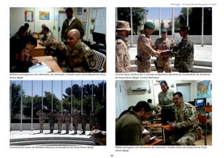 Página 14 de 120
8º Contingente Nacional
Militares portugueses com elementos do Comando e Estado‐maior da Academia da Força
Aérea Afegã
Coronel Nuno Cardoso faz a entrega da Bandeira Nacional ao Comandante da Academia
da Força Aérea Afegã, Coronel Rahmaan
Cerimónia do arrear da Bandeira Nacional na Academia da Força Aérea Afegã Militar português com elementos do Comando e Estado‐maior da Academia da Força
Aérea Afegã
89
Portugal ‐ 12 anos de parƟcipação na ISAF
 