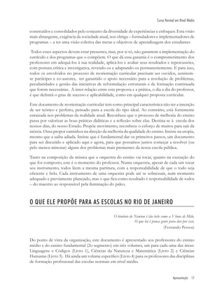 Apresentação 17
Curso Normal em Nível Médio
construídos e consolidados pelo conjunto da diversidade de experiências e enfoques. Esta visão
mais abrangente, exigência da sociedade atual, nos obriga – formuladores e implementadores de
programas – a ter uma visão coletiva das metas e objetivos de aprendizagem dos estudantes
Todos estes aspectos devem estar presentes, mas, por si só, não garantem a implementação do
currículo e dos programas que o compõem. O que dá essa garantia é o comprometimento dos
professores em adequá-los à sua realidade, aplicá-los e avaliar seus resultados e repercussões,
com postura crítica e investigativa, revendo-os e adaptando-os permanentemente. E para isso,
todos os envolvidos no processo de reorientação curricular precisam ser ouvidos, sentirem-
se partícipes e co-autores, ter garantido o apoio necessário para a resolução de problemas,
peculiaridades e gestão das iniciativas de reformulação estruturais e de formação continuada
que forem necessárias. A inter-relação entre esta proposta e a prática, o dia a dia do professor,
é que deﬁnirá o grau de sucesso e aplicabilidade, como em qualquer proposta curricular.
Este documento de reorientação curricular tem como principal característica não ter a intenção
de ser teórico e perfeito, pensado para a escola do tipo ideal. Ao contrário, está fortemente
enraizada nos problemas da realidade atual. Reconhece que o processo de melhoria do ensino
passa por valorizar as boas práticas didáticas e a reﬂexão sobre elas. Destina-se à escola dos
nossos dias, do nosso Estado. Propõe movimento, reconhece o esforço de muitos para sair da
inércia. Ousa propor caminhos na direção da melhoria da qualidade do ensino. Insiste na utopia,
mesmo que a saiba adiada. Insiste que é fundamental dar os primeiros passos, um documento
para ser discutido e aplicado aqui e agora, para que possamos juntos começar a resolver (ou
pelo menos minorar) alguns dos problemas mais prementes da nossa escola pública.
Tanto na composição da música que a orquestra do ensino vai tocar, quanto na execução do
que for composto, este é o momento do professor. Numa orquestra, apesar de cada um tocar
seu instrumento, todos lêem a mesma partitura, com a responsabilidade de que o todo seja
eﬁciente e belo. Cada instrumento de uma orquestra pode até se sobressair, num momento
adequado e previamente planejado, mas o que ﬁca como resultado é responsabilidade de todos
– do maestro ao responsável pela iluminação do palco.
O QUE ELE PROPÕE PARA AS ESCOLAS NO RIO DE JANEIRO
O binônio de Newton é tão belo como a Vênus de Milo.
O que há é pouca gente para dar por isso.
(Fernando Pessoa)
Do ponto de vista da organização, este documento é apresentado aos professores do ensino
médio e do ensino fundamental (2o segmento) em três volumes, um para cada uma das áreas:
Linguagens e Códigos (Livro 1), Ciências da Natureza e Matemática (Livro 2) e Ciências
Humanas (Livro 3). Há ainda um volume especíﬁco (Livro 4) para os professores das disciplinas
de formação proﬁssional das escolas normais em nível médio.
 
