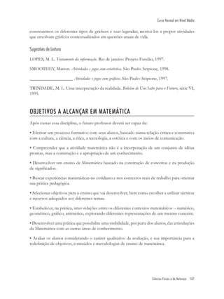 Ciências Físicas e da Natureza 107
Curso Normal em Nível Médio
construirmos os diferentes tipos de gráﬁcos e suas legendas; motivá-los a propor atividades
que envolvam gráﬁcos contextualizados em questões atuais de vida.
Sugestões de Leitura
LOPES, M. L. Tratamento da informação. Rio de janeiro: Projeto Fundão, 1997.
SMOOTHEY, Marion. Atividades e jogos com estatística. São Paulo: Scipione, 1998.
___________________ Atividades e jogos com gráﬁcos. São Paulo: Scipione, 1997.
TRINDADE, M. L. Uma interpretação da realidade. Boletim de Um Salto para o Futuro, série VI,
1995.
OBJETIVOS A ALCANÇAR EM MATEMÁTICA
Após cursar essa disciplina, o futuro professor deverá ser capaz de:
• Efetivar um processo formativo com seus alunos, baseado numa relação crítica e construtiva
com a cultura, a ciência, a ética, a tecnologia, a estética e com os meios de comunicação.
• Compreender que a atividade matemática não é a incorporação de um conjunto de idéias
prontas, mas a construção e a apropriação de um conhecimento.
• Desenvolver um ensino de Matemática baseado na construção de conceitos e na produção
de signiﬁcados.
• Buscar experiências matemáticas no cotidiano e nos contextos reais de trabalho para orientar
sua prática pedagógica.
• Selecionar objetivos para o ensino que vai desenvolver, bem como escolher e utilizar técnicas
e recursos adequados aos diferentes temas.
• Estabelecer, na prática, inter-relações entre os diferentes contextos matemáticos – numérico,
geométrico, gráﬁco, aritmético, explorando diferentes representações de um mesmo conceito.
• Desenvolver uma prática que possibilite uma visibilidade, por parte dos alunos, das articulações
da Matemática com as outras áreas de conhecimento.
• Avaliar os alunos considerando o caráter qualitativo da avaliação, e sua importância para a
redeﬁnição de objetivos, conteúdos e metodologias de ensino de matemática.
 