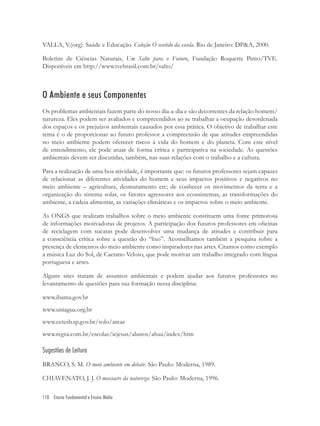 110 Ensino Fundamental e Ensino Médio
VALLA, V.(org). Saúde e Educação. Coleção O sentido da escola. Rio de Janeiro: DP&A, 2000.
Boletins de Ciências Naturais, Um Salto para o Futuro, Fundação Roquette Pinto/TVE.
Disponíveis em http://www.tvebrasil.com.br/salto/
O Ambiente e seus Componentes
Os problemas ambientais fazem parte do nosso dia-a-dia e são decorrentes da relação homem/
natureza. Eles podem ser avaliados e compreendidos ao se trabalhar a ocupação desordenada
dos espaços e os prejuízos ambientais causados por essa prática. O objetivo de trabalhar este
tema é o de proporcionar ao futuro professor a compreensão de que atitudes empreendidas
no meio ambiente podem oferecer riscos à vida do homem e do planeta. Com este nível
de entendimento, ele pode atuar de forma crítica e participativa na sociedade. As questões
ambientais devem ser discutidas, também, nas suas relações com o trabalho e a cultura.
Para a realização de uma boa atividade, é importante que: os futuros professores sejam capazes
de relacionar as diferentes atividades do homem e seus impactos positivos e negativos no
meio ambiente – agricultura, desmatamento etc; de conhecer os movimentos da terra e a
organização do sistema solar, os fatores agressores aos ecossistemas, as transformações do
ambiente, a cadeia alimentar, as variações climáticas e os impactos sobre o meio ambiente.
As ONGS que realizam trabalhos sobre o meio ambiente constituem uma fonte primorosa
de informações motivadoras de projetos. A participação dos futuros professores em oﬁcinas
de reciclagem com sucatas pode desenvolver uma mudança de atitudes e contribuir para
a consciência crítica sobre a questão do “lixo”. Aconselhamos também a pesquisa sobre a
presença de elementos do meio ambiente como inspiradores nas artes. Citamos como exemplo
a música Luz do Sol, de Caetano Veloso, que pode motivar um trabalho integrado com língua
portuguesa e artes.
Alguns sites tratam de assuntos ambientais e podem ajudar aos futuros professores no
levantamento de questões para sua formação nessa disciplina:
www.ibama.gov.br
www.uniagua.org.br
www.cetesb.sp.gov.br/solo/areas
www.regra.com.br/escolas/icjesus/alunos/ahua/index/htm
Sugestões de Leitura
BRANCO, S. M. O meio ambiente em debate. São Paulo: Moderna, 1989.
CHIAVENATO, J. J. O massacre da natureza. São Paulo: Moderna, 1996.
 