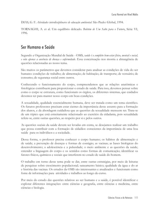 Ciências Físicas e da Natureza 111
Curso Normal em Nível Médio
DIAS, G. F. Atividades interdisciplinares de educação ambiental. São Paulo: Global, 1994.
TORNAGHI, A. et al. Um equilíbrio delicado. Boletim de Um Salto para o Futuro, Série VI,
1996.
Ser Humano e Saúde
Segundo a Organização Mundial de Saúde - OMS, saúde é o completo bem-estar físico, mental e social,
e não apenas a ausência de doença e enfermidade. Essa conceituação nos mostra a abrangência de
questões relacionadas ao nosso tema.
São muitos os parâmetros que devemos considerar para analisar as condições de vida do ser
humano: condições de trabalho; de alimentação; de habitação; de transporte; de vestuário; de
consumo; de segurança social entre outros.
Conhecendo o funcionamento do corpo, compreendemos que as relações anatômicas e
ﬁsiológicas contribuem para proporcionar o estado de saúde. Para isso, devemos pensar sobre
como o corpo se estrutura, como funcionam os órgãos, os diferentes sistemas, que cuidados
devemos ter para manter nosso corpo em boas condições.
A sexualidade, qualidade essencialmente humana, deve ser tratada como um tema cientíﬁco.
Os futuros professores precisam estar cientes da importância desse assunto para a formação
dos alunos, e da abordagem cuidadosa que as questões da sexualidade merecem ter. Trata-se
de um tópico que está estreitamente relacionado ao exercício da cidadania, pois sexualidade
refere-se, entre outras questões, ao respeito por si e pelos outros.
As questões sociais da saúde devem ser levadas em conta, se desejamos realizar um trabalho
que possa contribuir com a formação de cidadãos conscientes da importância de uma boa
saúde para os indivíduos e a sociedade.
Dessa forma, o professor precisa conhecer o corpo humano; os hábitos de alimentação e
de saúde; a prevenção de doenças e formas de contágio; as vacinas; as bases biológicas do
desenvolvimento; a adolescência e a puberdade; o meio ambiente e as questões da saúde;
entender a linguagem do corpo e os sentidos como formas de comunicação; identiﬁcar os
fatores físicos, químicos e sociais que interferem no estado de saúde do homem.
O trabalho em torno desse tema pode se dar, entre outras estratégias, por meio de leituras
de pesquisas sobre crescimento populacional; saneamento básico; qualidade da água e do ar
e história das vacinas. Os estudos da OMS são interessantes e atualizados e funcionam como
fonte de informações para atividades e trabalhos ao longo do curso.
Por meio do estudo das questões relativas ao ser humano e a saúde, é possível identiﬁcar e
explorar diferentes integrações: entre ciências e geograﬁa, entre ciências e medicina, entre
ciências e biologia.
 