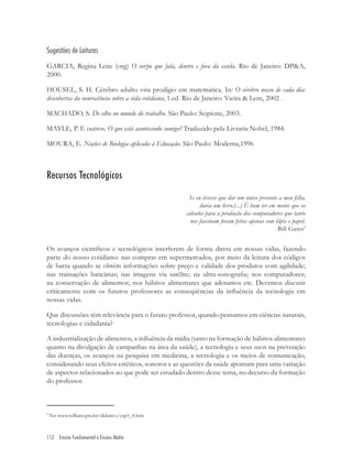 112 Ensino Fundamental e Ensino Médio
Sugestões de Leituras
GARCIA, Regina Leite (org) O corpo que fala, dentro e fora da escola. Rio de Janeiro: DP&A,
2000.
HOUSEL, S. H. Cérebro adulto vira prodígio em matemática. In: O cérebro nosso de cada dia:
descobertas da neurociência sobre a vida cotidiana, 1.ed. Rio de Janeiro: Vieira & Lent, 2002 .
MACHADO, S. De olho no mundo do trabalho. São Paulo: Scipione, 2003.
MAYLE, P. E outros. O que está acontecendo comigo? Traduzido pela Livraria Nobel, 1984.
MOURA, E. Noções de Biologia aplicada à Educação. São Paulo: Moderna,1996
Recursos Tecnológicos
Se eu tivesse que dar um único presente a meu ﬁlho,
daria um livro.(...) É bom ter em mente que os
cálculos para a produção dos computadores que tanto
nos fascinam foram feitos apenas com lápis e papel.
Bill Gates9
Os avanços cientíﬁcos e tecnológicos interferem de forma direta em nossas vidas, fazendo
parte do nosso cotidiano: nas compras em supermercados, por meio da leitura dos códigos
de barra quando se obtém informações sobre preço e validade dos produtos com agilidade;
nas transações bancárias; nas imagens via satélite; na ultra-sonograﬁa; nos computadores;
na conservação de alimentos; nos hábitos alimentares que adotamos etc. Devemos discutir
criticamente com os futuros professores as conseqüências da inﬂuência da tecnologia em
nossas vidas.
Que discussões têm relevância para o futuro professor, quando pensamos em ciências naturais,
tecnologias e cidadania?
A industrialização de alimentos, a inﬂuência da mídia (tanto na formação de hábitos alimentares
quanto na divulgação de campanhas na área da saúde), a tecnologia e seus usos na prevenção
das doenças, os avanços na pesquisa em medicina, a tecnologia e os meios de comunicação,
considerando seus efeitos estéticos, sonoros e as questões da saúde apontam para uma variação
de aspectos relacionados ao que pode ser estudado dentro desse tema, no decurso da formação
do professor.
9
Ver www.willians.pro.br/didatico/cap1_4.htm
 