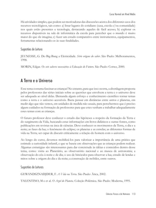 Ciências Físicas e da Natureza 113
Curso Normal em Nível Médio
Há atividades simples, que podem ser motivadoras das discussões acerca dos diferentes usos dos
recursos tecnológicos, tais como: a) listar lugares do cotidiano (casa, escola e/ou comunidade)
nos quais estão presentes a tecnologia, destacando aqueles de fácil acesso; b) explorar os
recursos disponíveis na sala de informática da escola para perceber que o mundo é muito
maior do que ele imagina; c) fazer um estudo comparativo entre instrumentos, equipamentos,
ferramentas relacionando-os às suas ﬁnalidades.
Sugestões de Leitura
JEUNESSE, G. Do Big-Bang a Eletricidade. Série origens do saber. São Paulo: Melhoramentos,
1998.
MORIN, Edgar. Os sete saberes necessários à Educação do Futuro. São Paulo: Cortez, 2000.
A Terra e o Universo
Esse tema costuma fascinar as crianças! No entanto, para que isso ocorra, a abordagem proposta
pelos professores das séries iniciais sobre as questões que envolvem a terra e o universo deve
ser adequada ao nível delas. Demanda algum esforço e conhecimento cientíﬁco tornar temas
como a terra e o universo acessíveis. Basta pensar em distâncias entre astros e planetas, em
medir algo que não vemos, em unidades de medida não usuais, para percebermos que é preciso
alguns cuidados na formação de professores para que estes venham a trabalhar adequadamente
estes temas com as crianças.
O futuro professor deve conhecer o estudo das hipóteses a respeito da formação da Terra e
do surgimento da Vida, buscando estas informações em livros didáticos e outras fontes, como
publicações em revistas na área de ciências. Deve conhecer os movimentos da Terra, o dia e a
noite; as fases da lua; o fenômeno do eclipse; os planetas e as estrelas; as diferentes formas de
vida na Terra; ser capar de discutir criticamente a relação do homem com o universo.
Ao longo do curso, devemos mobilizá-los para valorizar a importância de uma prática que
estimule a curiosidade infantil, e que se baseie em observações que as crianças podem realizar.
Algumas estratégias são interessantes para dar concretude às idéias e conteúdos dentro desse
tema, como: visita ao Planetário, ao observatório nacional e ao museu de astronomia; a
observação do céu à noite e de dia; o uso de binóculos para observar a lua; estudo de lendas e
mitos sobre a origem do dia e da noite; a construção de móbiles, entre outros.
Sugestões de Leituras
GEWANDSZNADJDER, F. A Vida na Terra. São Paulo: Ática, 2002.
TALENTINO, M e et al. O Azul do Planeta. Coleção Polêmica. São Paulo: Moderna, 1995.
 