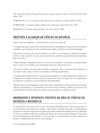 114 Ensino Fundamental e Ensino Médio
The Eartworks Group. 50 pequenas coisas que você pode fazer para salvar a Terra. São Paulo: Best
Seller, 1989
TORNAGHI, A. et al. O sistema solar. Boletim de Um Salto para o Futuro, Série VI, 1996.
TORNAGHI, A. O planeta Terra. Boletim de Um Salto para o Futuro, Série VI, 1996.
WHYMAN, K. O sistema solar. São Paulo: Círculo do Livro, 1989.
OBJETIVOS A ALCANÇAR EM CIÊNCIAS DA NATUREZA
Após cursar essa disciplina, o futuro professor deverá ser capaz de:
• Compreender que a trajetória do ensino de Ciências é marcada pelos avanços do conhecimento
cientíﬁco e que esse processo de transformação amplia e melhora sua prática pedagógica.
• Perceber a criança como um ser humano em todos os seus aspectos: cognitivo, biológico,
afetivo e como produto do meio social, fazendo da escola uma experiência potencializadora
para a sua vida.
• Saber empregar a linguagem técnica e os recursos tecnológicos em educação, compreendendo
que os recursos tecnológicos têm participação direta na vida das pessoas.
• Perceber o corpo como um todo articulado e integrado e que o estado de saúde depende da
sua relação com o meio, devendo-se respeitar as diferenças individuais.
• Compreender a importância de uma postura investigativa e de uma formação permanente na
compreensão do papel social da escola; do domínio de seus conteúdos, dos seus signiﬁcados
em diferentes conceitos e de sua articulação interdisciplinar.
• Desenvolver ações pedagógicas em parceria com a comunidade escolar, por meio de atividades
culturais, integrando-se à comunidade de forma técnica, humana e política no processo de
transformação social dos diferentes sujeitos que interagem no cotidiano escolar.
ABORDAGENS E INTERFACES POSSÍVEIS NA ÁREA DE CIÊNCIAS DA
NATUREZA E MATEMÁTICA
O envolvimento dos futuros professores em projetos possibilita uma vivência interessante na
sua formação, que contribui para ampliar a visão sobre o trabalho articulado e interdisciplinar.
Os projetos sugeridos seguem uma seqüência de etapas, elaboradas cuidadosamente. A deﬁnição
do tema vem em decorrência da escolha do problema que será alvo da investigação. É necessário
um bom planejamento de atividades e de conteúdos a serem abordados. O encerramento do
projeto é fundamental, bem como a sua avaliação.
 