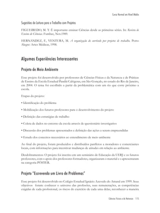 Ciências Físicas e da Natureza 115
Curso Normal em Nível Médio
Sugestões de Leitura para o Trabalho com Projetos
FIGUEIREDO, M. T. É importante ensinar Ciências desde as primeiras séries. In: Revista de
Ensino de Ciências. Fumbec, Nov.1989.
HERNANDEZ, F., VENTURA, M. A organização do currículo por projetos de trabalho. Porto
Alegre: Artes Médicas, 1998.
Algumas Experiências Interessantes
Projeto de Meio Ambiente
Esse projeto foi desenvolvido por professores de Ciências Físicas e da Natureza e de Práticas
de Ensino da Escola Estadual Pandiá Calógeras, em São Gonçalo, no estado do Rio de Janeiro,
em 2004. O tema foi escolhido a partir da problemática com um rio que corre próximo a
escola.
Etapas do projeto:
• Identiﬁcação do problema
• Mobilização dos futuros professores para o desenvolvimento do projeto
• Deﬁnição das estratégias de trabalho
• Coleta de dados no entorno da escola através de questionário investigativo
• Discussão dos problemas apresentados e deﬁnição das ações a serem empreendidas
• Estudo dos conceitos necessários ao entendimento de meio ambiente
Ao ﬁnal do projeto, foram produzidos e distribuídos panﬂetos a moradores e comerciantes
locais, com informações para incentivar mudanças de atitudes em relação ao ambiente.
Desdobramentos: O projeto foi inscrito em um seminário de Educação da UERJ e os futuros
professores, com o apoio dos professores formadores, organizaram o material e o apresentaram
na categoria PÔSTER.
Projeto “Escrevendo um Livro de Problemas”
Esse projeto foi desenvolvido no Colégio Estadual Ignácio Azevedo do Amaral em 1999. Seus
objetivos foram: conhecer o universo das proﬁssões, suas remunerações, as competências
exigidas de cada proﬁssional, os riscos do exercício de cada uma delas; reconhecer a maneira
 