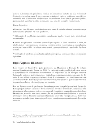 116 Ensino Fundamental e Ensino Médio
como a Matemática está presente na rotina e no ambiente de trabalho de cada proﬁssional
(costureira, motorista, caixa de supermercado e pedreiro); elaborar problemas matemáticos,
atentando para os elementos indispensáveis a formulações deste tipo de problema (dados,
pergunta etc.); identiﬁcar as idéias associadas a cada uma das operações fundamentais.
Etapas do projeto:
• Entrevista com diferentes proﬁssionais em seus locais de trabalho a ﬁm de levantar como os
números estão presentes em suas proﬁssões.
• Elaboração de problemas matemáticos semelhantes àqueles vividos pelos proﬁssionais
entrevistados.
• Análise dos problemas elaborados e classiﬁcação segundo as idéias envolvidas. A saber, na
adição, juntar e acrescentar; na subtração, comparar, retirar e completar; na multiplicação,
somar parcelas repetidas e combinar elementos de conjuntos distintos; e na divisão, distribuir
e medir.
• Confecção de um livro no qual cada capítulo corresponde a uma das idéias associadas às
operações.
Projeto “Orçamento dos Alimentos”
Esse projeto foi desenvolvido pelas professoras de Matemática e Biologia do Colégio
estadual Ignácio Azevedo Amaral em 2004. Foi elaborado tendo por objetivo levar os alunos
a: compreender as características fundamentais e a importância de um cardápio alimentar
balanceado; utilizar as quatro operações e o cálculo de porcentagens para reconhecer a alta do
custo de vida; utilizar as quatro operações, o cálculo de porcentagens e os conhecimentos acerca
das várias unidades de medida para buscar alternativas para reduzir os gastos com alimentos
sem, porém, reduzir o valor nutritivo do seu cardápio.
Em um dos encontros de professores formadores promovidos pela Secretaria de Estado de
Educação para a análise e discussão desse documento em versão preliminar10
, foi realizada uma
atividade que se baseou nesse projeto, pelo quanto ele é elucidativo para a prática interdisciplinar.
Desta forma, a escolha teve como objetivo dar aos professores uma visibilidade às possíveis
articulações entre as diferentes áreas de conhecimento favorecidas pelos projetos. As ilustrações
a seguir apresentadas foram feitas pelos professores participantes, como culminância da referida
atividade.
10
O encontro, ao qual já nos referimos em nota anterior, foi realizado no Instituto de Educação Governador Roberto
Silveira, em Caxias, no dia 4 de dezembro de 2004.
 