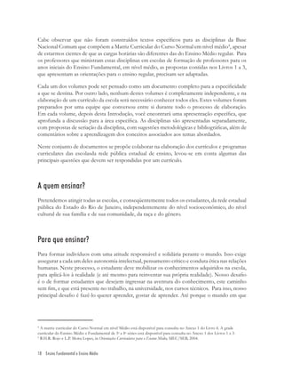 18 Ensino Fundamental e Ensino Médio
4
A matriz curricular do Curso Normal em nível Médio está disponível para consulta no Anexo 1 do Livro 4. A grade
curricular do Ensino Médio e Fundamental de 5a
a 8a
séries está disponível para consulta no Anexo 1 dos Livros 1 a 3.
5
R.H.R. Rojo e L.P. Moita Lopes, in Orientações Curriculares para o Ensino Médio, MEC/SEB, 2004.
Cabe observar que não foram construídos textos especíﬁcos para as disciplinas da Base
Nacional Comum que compõem a Matriz Curricular do Curso Normal em nível médio4
, apesar
de estarmos cientes de que as cargas horárias são diferentes das do Ensino Médio regular. Para
os professores que ministram estas disciplinas em escolas de formação de professores para os
anos iniciais do Ensino Fundamental, em nível médio, as propostas contidas nos Livros 1 a 3,
que apresentam as orientações para o ensino regular, precisam ser adaptadas.
Cada um dos volumes pode ser pensado como um documento completo para a especiﬁcidade
a que se destina. Por outro lado, nenhum destes volumes é completamente independente, e na
elaboração de um currículo da escola será necessário conhecer todos eles. Estes volumes foram
preparados por uma equipe que conversou entre si durante todo o processo de elaboração.
Em cada volume, depois desta Introdução, você encontrará uma apresentação especíﬁca, que
aprofunda a discussão para a área especíﬁca. As disciplinas são apresentadas separadamente,
com propostas de seriação da disciplina, com sugestões metodológicas e bibliográﬁcas, além de
comentários sobre a aprendizagem dos conceitos associados aos temas abordados.
Neste conjunto de documentos se propõe colaborar na elaboração dos currículos e programas
curriculares das escolasda rede pública estadual de ensino, levou-se em conta algumas das
principais questões que devem ser respondidas por um currículo.
A quem ensinar?
Pretendemos atingir todas as escolas, e conseqüentemente todos os estudantes, da rede estadual
pública do Estado do Rio de Janeiro, independentemente do nível socioeconômico, do nível
cultural de sua família e de sua comunidade, da raça e do gênero.
Para que ensinar?
Para formar indivíduos com uma atitude responsável e solidária perante o mundo. Isso exige
assegurar a cada um deles autonomia intelectual, pensamento crítico e conduta ética nas relações
humanas. Neste processo, o estudante deve mobilizar os conhecimentos adquiridos na escola,
para aplicá-los à realidade (e até mesmo para reinventar sua própria realidade). Nosso desaﬁo
é o de formar estudantes que desejem ingressar na aventura do conhecimento, este caminho
sem ﬁm, e que está presente no trabalho, na universidade, nos cursos técnicos. Para isso, nosso
principal desaﬁo é fazê-lo querer aprender, gostar de aprender. Até porque o mundo em que
 