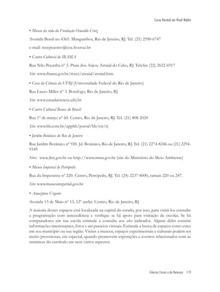 Ciências Físicas e da Natureza 119
Curso Normal em Nível Médio
• Museu da vida da Fundação Oswaldo Cruz
Avenida Brasil no 4365. Manguinhos, Rio de Janeiro, RJ. Tel. (21) 2590-6747
e-mail: recepcaomv@coc.ﬁocruz.br
• Centro Cultural do IBAMA
Rua Nilo Peçanha nº 3. Praia dos Anjos, Arraial do Cabo, RJ. Telefax (22) 2622-6917
Site: www.ibama.gov.br/resex/arraial/arraial.htm
• Casa da Ciência da UFRJ (Universidade Federal do Rio de Janeiro)
Rua Lauro Miller nº 3. Botafogo, Rio de Janeiro, RJ.
Site: www.casadaciencia.ufrj.br
• Centro Cultural Banco do Brasil
Rua 1º de março nº 60. Centro, Rio de Janeiro, RJ. Tel. (21) 808-2020
Site: www.bb.com.br/appbb/portal/bb/ctr/rj
• Jardim Botânico do Rio de Janeiro
Rua Jardim Botânico nº 920. Jd. Botânico, Rio de Janeiro, RJ. Tel. (21) 2274-8246 ou (21) 2294-
9349
Sites: www.jbrj.gov.br ou http://www.mma.gov.br (site do Ministério do Meio Ambiente)
• Museu Imperial de Petrópolis
Rua da Imperatriz nº 220. Centro, Petrópolis, RJ. Tel. (24) 2237-8000, ramais 220 ou 247.
Site: www.museuimperial.gov.br
• Amazônia Urgente
Avenida 13 de Maio nº 13, 12º andar. Centro, Rio de Janeiro, RJ.
A maioria destes espaços está localizada na capital do estado, por isso, para visitá-los consulte
a programação com antecedência e veriﬁque se há apoio para visitação de escolas. Se há
computadores em sua escola estimule a consulta aos sites indicados. Alguns deles contêm
informações interessantes, fotos e até passeios virtuais. Estimule a busca de espaços como estes
em seu município ou sua região. Visitas a museus, espaços experimentais e culturais podem ser
muito proveitosas, em especial, quando promovem exposições e eventos relacionados com as
temáticas do currículo em seus vários aspectos.
 