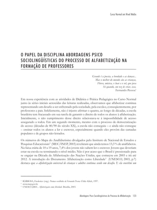 Abordagens Psico Sociolingüísticas do Processo de Alfabetização 123
Curso Normal em Nível Médio
O PAPEL DA DISCIPLINA ABORDAGENS PSICO
SOCIOLINGÜÍSTICAS DO PROCESSO DE ALFABETIZAÇÃO NA
FORMAÇÃO DE PROFESSORES
Grande é a poesia, a bondade e as danças...
Mas o melhor do mundo são as crianças,
Flores, música, o luar e o sol, que peca
Só quando, em vez de criar, seca.
Fernando Pessoa1
Em nossa experiência com as atividades de Didática e Prática Pedagógica no Curso Normal
junto às séries iniciais acrescidas das leituras realizadas, observamos que alfabetizar continua
representando um desaﬁo a ser enfrentado pela sociedade, pela escola e, conseqüentemente, por
professores e pais. Infelizmente, não é injusto aﬁrmar o quanto, ao longo de décadas, a escola
brasileira tem fracassado em sua tarefa de garantir o direito de todos os alunos à alfabetização.
Inicialmente, o não cumprimento desse direito relacionava-se à impossibilidade de acesso
assegurado a todos. Em um segundo momento, mesmo com o processo de democratização
do acesso (décadas de 80/90 do século XX), a escola não conseguiu – e ainda não consegue
– ensinar todos os alunos a ler e escrever, especialmente quando eles provêm das camadas
populares e de grupos não-letrados.
Os números do Mapa do Analfabetismo divulgados pelo Instituto de Nacional de Estudos e
Pesquisas Educacionais2
(MEC/INEP, 2003) revelaram que ainda temos 13,3 % de analfabetos.
Na faixa etária de 10 a 19 anos, 7,4% dos jovens não sabem ler e escrever. Jovens que deveriam
estar na escola ou terminando o nível médio. Não é por acaso que o Brasil é pressionado para
se engajar na Década da Alfabetização das Nações Unidas, que começou em 2003 e irá até
2012. A introdução do Documento Alfabetização como Liberdade3
(UNESCO, 2003, p.7)
destaca que a alfabetização universal de crianças e adultos continua sendo um desaﬁo. E ela constitui um
1
BARBOSA, Frederico (org.). Poemas escolhidos de Fernando Pessoa .Chile: Klick, 1997.
2
www.inep.gov.br
3
UNESCO,MEC. Alfabetização como liberdade .Brasília, 2003.
 