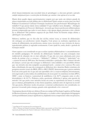 124 Ensino Fundamental e Ensino Médio
direito humano fundamental, uma necessidade básica de aprendizagem e a chave para aprender a aprender,
condição indispensável para o exercício pleno da liberdade, que constitui o bem supremo de ser na vida.
Diante deste quadro alguns questionamentos surgem: por que razão um número grande de
alunos matriculados na rede pública não se alfabetizam? Quais seriam as razões para este fato?
Políticas? Econômicas? Culturais? Formação insuﬁciente dos proﬁssionais? Metodologias de
trabalho? O que pensar diante desta realidade? O que trabalhar nesta disciplina - Abordagens
Psico Sociolingüísticas do Processo de Alfabetização – de modo que futuros professores alfabetizadores
possam compreender que todos os seus alunos, e não apenas alguns, precisam e têm o direito
de se alfabetizar? Não podemos esquecer do que Paulo Freire há bastante tempo aﬁrma: a
alfabetização é um ato político.
Sabemos, também, que no dia-a-dia das escolas, muitas vezes, as turmas de alfabetização
são entregues aos professores recém chegados. Com pouca ou nenhuma experiência em
turmas de alfabetização, tais professores, muitas vezes, recorrem às suas vivências de alunos,
reproduzindo práticas já superadas teoricamente. Como ajudá-los, então, desde o período de
formação inicial?
Outro aspecto a ser considerado no que se refere à prática alfabetizadora é o encaminhamento
do trabalho pedagógico. Os métodos de alfabetização fundados em uma concepção mais
tradicional de educação são os mais utilizados. O que não nos causa admiração, pois esses
modos de ensinar a ler e a escrever – “alfabético”, “silábico”, “fonético”, “palavração” etc.
– existem há mais de 2000 anos. São bastante conhecidos e praticados. Mas o número elevado
de crianças e jovens que não consegue se alfabetizar é uma realidade e nos possibilita aﬁrmar
que tais métodos não têm cumprido sua principal tarefa – ensinar a ler e escrever. Por outro
lado, a distribuição dos que não conseguem se alfabetizar não é aleatória. Dados estatísticos de
pesquisas recentes (censo do IBGE, IPEA e MEC/INEP)4
demonstram que é preciso também
levar em conta quem são os que não tem aprendido a ler e a escrever.mQuem, historicamente,
tem engrossado os altos índices de analfabetismo do nosso país? As estatísticas revelam (IPEA,
2000)5
; entre os brancos o percentual de analfabetos é de 22,7% enquanto entre os afro-
descendentes é de 41,7%. Podemos, então, questionar: alfabetizar é apenas uma questão de
método? Até que ponto estes métodos levam em conta as experiências de leitura (e escrita)
que as crianças, principalmente as das classes populares, realizam antes de ingressar na escola?
Até que ponto, diferentes modos de pensar e construir conhecimentos são considerados no
processo vivenciado pelas crianças, quando estão aprendendo a ler e escrever?
As pesquisas desenvolvidas nos últimos 40 anos no campo da Psicologia Cognitiva, da Psicologia
do Desenvolvimento, da Sociologia da Educação e os estudos sobre a apropriação da linguagem
escrita possibilitaram avanços signiﬁcativos, ampliando nossa compreensão sobre este processo.
4
www.ibge.gov.br; www.ipea.gov.br; www.inep.gov.br
5
IPEA – Instituto de Pesquisa Econômica Aplicada. Dados apresentados no II Foro Global sobre Desenvolvimento Humano,
organizado pelo Programa das Nações Unidas para o Desenvolvimento - PNUD/2000.
 