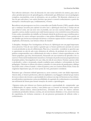 Abordagens Psico Sociolingüísticas do Processo de Alfabetização 125
Curso Normal em Nível Médio
Tais reﬂexões deslocam o foco da discussão do como ensinar (métodos de ensino), para como os
alunos aprendem (processos de aprendizagem), evidenciando que alfabetizar é um ato pedagógico
complexo, mas,também, como já aﬁrmamos, um ato político. Tal dimensão relaciona-se ao
fato de que cada aluno é um sujeito histórico que pensa e constrói conhecimentos a partir das
interações e interlocuções que, cotidianamente, vivencia.
Reconhecer tais pressupostos nos leva a concordar com Emilia Ferreiro (1985), quando aﬁrma
que as mudanças necessárias para enfrentar em outras bases a alfabetização inicial não se resolvem com um
novo método de ensino, nem com novos testes de prontidão, nem com novos materiais didáticos. É preciso,
segundo a autora, mudar os pontos por onde fazemos passar o eixo central de nossas discussões.
Como então, encaminhar um trabalho na formação inicial de professores que contribua para a
compreensão de outros enfoques necessários a uma prática alfabetizadora? Como pensar em
um trabalho que invista na construção de leitores e escritores capazes de ler e escrever a palavra
ampliando, efetivamente, suas leituras críticas de mundo?
A disciplina Abordagens Psico Sociolingüísticas do Processo de Alfabetização tem um papel importante
nesse processo. Uma de suas tarefas é garantir que os futuros professores possam ter acesso
à teoria produzida na área de alfabetização. Para isso, é necessário considerar as questões que
se apresentam na sala de aula como elementos de reﬂexão, de produção de novos saberes e
práticas comprometidas com a alfabetização de todos os alunos e alunas especialmente os das
classes populares, que têm, historicamente, fracassado em suas tentativas de aprender a ler e a
escrever. Outra tarefa fundamental é incentivar a formação de professores(as) pesquisadores(as)
da própria prática. Investigadores de suas vidas, da vida de seus alunos. Ensinar a pensar sobre
o produzido e sobre o já pensado, criando condições para avaliação e reformulação do fazer
pedagógico. Valorizar os saberes dos alunos, tomando-os como ponto de partida para o diálogo
necessário entre a leitura de mundo e a leitura da palavra, como nos ensinou Paulo Freire. Estas são
exigências importantes que, do nosso ponto de vista, precisamos considerar.
Pensamos que a literatura infantil apresenta-se, nesse contexto, como um aliado importante.
Através dela, os futuros professores, além de ampliarem a sua bagagem cultural (já que muitos
de nossos alunos não tiveram a oportunidade de conhecer este tipo de literatura na fase infanto-
juvenil) podem experimentar outras possibilidades de aquisição de conhecimentos construindo
um referencial de leitura para futuras situações de ensino e aprendizagem.
Optamos então, por oferecer aos futuros professores a oportunidade de compreender que
a alfabetização, no espaço escolar, é uma prática que se constrói na interação entre sujeitos
históricos (alunos/alunos; alunos/professores), articulada em torno de objetos culturais
socialmente produzidos (leitura e escrita), em um movimento dinâmico e vivo, através da troca
de experiências, de vivências concretas e de um processo permanente de reﬂexão sobre o
conhecimento.
 