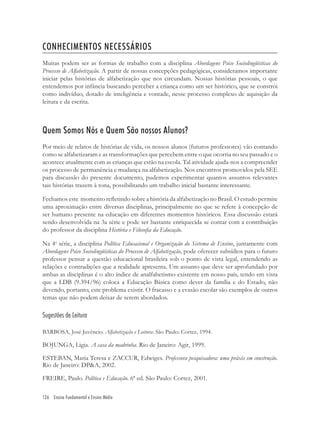126 Ensino Fundamental e Ensino Médio
CONHECIMENTOS NECESSÁRIOS
Muitas podem ser as formas de trabalho com a disciplina Abordagens Psico Sociolingüísticas do
Processo de Alfabetização. A partir de nossas concepções pedagógicas, consideramos importante
iniciar pelas histórias de alfabetização que nos circundam. Nossas histórias pessoais, o que
entendemos por infância buscando perceber a criança como um ser histórico, que se constrói
como indivíduo, dotado de inteligência e vontade, nesse processo complexo de aquisição da
leitura e da escrita.
Quem Somos Nós e Quem São nossos Alunos?
Por meio de relatos de histórias de vida, os nossos alunos (futuros professores) vão contando
como se alfabetizaram e as transformações que percebem entre o que ocorria no seu passado e o
acontece atualmente com as crianças que estão na escola. Tal atividade ajuda-nos a compreender
os processo de permanência e mudança na alfabetização. Nos encontros promovidos pela SEE
para discussão do presente documento, pudemos experimentar quantos assuntos relevantes
tais histórias trazem à tona, possibilitando um trabalho inicial bastante interessante.
Fechamos este momento reﬂetindo sobre a história da alfabetização no Brasil. O estudo permite
uma aproximação entre diversas disciplinas, principalmente no que se refere à concepção de
ser humano presente na educação em diferentes momentos históricos. Essa discussão estará
sendo desenvolvida na 3a série e pode ser bastante enriquecida se contar com a contribuição
do professor da disciplina História e Filosoﬁa da Educação.
Na 4a
série, a disciplina Política Educacional e Organização do Sistema de Ensino, juntamente com
Abordagens Psico Sociolingüísticas do Processo de Alfabetização, pode oferecer subsídios para o futuro
professor pensar a questão educacional brasileira sob o ponto de vista legal, entendendo as
relações e contradições que a realidade apresenta. Um assunto que deve ser aprofundado por
ambas as disciplinas é o alto índice de analfabetismo existente em nosso país, tendo em vista
que a LDB (9.394/96) coloca a Educação Básica como dever da família e do Estado, não
devendo, portanto, este problema existir. O fracasso e a evasão escolar são exemplos de outros
temas que não podem deixar de serem abordados.
Sugestões de Leitura
BARBOSA, José Juvêncio. Alfabetização e Leitura. São Paulo: Cortez, 1994.
BOJUNGA, Ligia. A casa da madrinha. Rio de Janeiro: Agir, 1999.
ESTEBAN, Maria Teresa e ZACCUR, Edwiges. Professora pesquisadora: uma práxis em construção.
Rio de Janeiro: DP&A, 2002.
FREIRE, Paulo. Política e Educação. 6ª ed. São Paulo: Cortez, 2001.
 