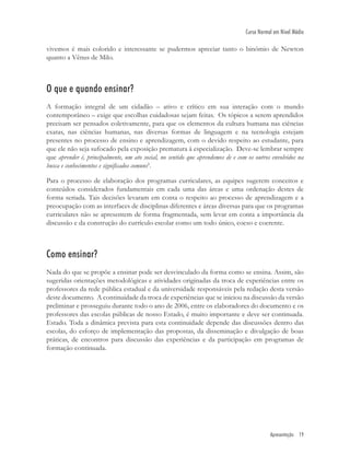 Apresentação 19
Curso Normal em Nível Médio
vivemos é mais colorido e interessante se pudermos apreciar tanto o binômio de Newton
quanto a Vênus de Milo.
O que e quando ensinar?
A formação integral de um cidadão – ativo e crítico em sua interação com o mundo
contemporâneo – exige que escolhas cuidadosas sejam feitas. Os tópicos a serem aprendidos
precisam ser pensados coletivamente, para que os elementos da cultura humana nas ciências
exatas, nas ciências humanas, nas diversas formas de linguagem e na tecnologia estejam
presentes no processo de ensino e aprendizagem, com o devido respeito ao estudante, para
que ele não seja sufocado pela exposição prematura à especialização. Deve-se lembrar sempre
que aprender é, principalmente, um ato social, no sentido que aprendemos de e com os outros envolvidos na
busca e conhecimentos e signiﬁcados comuns5
.
Para o processo de elaboração dos programas curriculares, as equipes sugerem conceitos e
conteúdos considerados fundamentais em cada uma das áreas e uma ordenação destes de
forma seriada. Tais decisões levaram em conta o respeito ao processo de aprendizagem e a
preocupação com as interfaces de disciplinas diferentes e áreas diversas para que os programas
curriculares não se apresentem de forma fragmentada, sem levar em conta a importância da
discussão e da construção do currículo escolar como um todo único, coeso e coerente.
Como ensinar?
Nada do que se propõe a ensinar pode ser desvinculado da forma como se ensina. Assim, são
sugeridas orientações metodológicas e atividades originadas da troca de experiências entre os
professores da rede pública estadual e da universidade responsáveis pela redação desta versão
deste documento. A continuidade da troca de experiências que se iniciou na discussão da versão
preliminar e prosseguiu durante todo o ano de 2006, entre os elaboradores do documento e os
professores das escolas públicas de nosso Estado, é muito importante e deve ser continuada.
Estado. Toda a dinâmica prevista para esta continuidade depende das discussões dentro das
escolas, do esforço de implementação das propostas, da disseminação e divulgação de boas
práticas, de encontros para discussão das experiências e da participação em programas de
formação continuada.
 