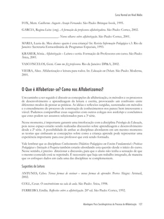 Abordagens Psico Sociolingüísticas do Processo de Alfabetização 127
Curso Normal em Nível Médio
FOX, Mem. Guilherme Augusto Araujo Fernandes. São Paulo: Brinque-book, 1995.
GARCIA, Regina Leite (org). A formação da professora alfabetizadora. São Paulo: Cortez, 2002.
______________________. Novos olhares sobre alfabetização. São Paulo: Cortez, 2001.
MARIA, Luzia de. Meu aluno: quem é essa criança? In: Revista Informação Pedagógica v.3. Rio de
Janeiro: Secretaria Extraordinária de Programas Especiais, 1993.
KRAMER, Sônia. Alfabetização – Leitura e escrita. Formação de Professores em curso. São Paulo:
Ática, 2001.
VASCONCELOS, Geni. Como me ﬁz professora. Rio de Janeiro: DP&A, 2002.
VIEIRA, Alice. Alfabetização e leitura para todos. In: Educação em Debate. São Paulo: Moderna,
2001.
O Que é Alfabetizar-se? Como nos Alfabetizamos?
Um caminho a ser seguido é discutir as concepções de alfabetização, os métodos e os processos
de desenvolvimento e aprendizagem da leitura e escrita, provocando um confronto entre
diferentes modos de pensar as práticas. As idéias e reﬂexões surgidas, sustentadas em métodos
e o entendimento do processo de construção de conhecimentos nos parece bem interessante e
viável. Pudemos compartilhar essas sugestões com outros colegas nos workshops e concluímos
que estes podem ser assuntos selecionados para a 3a
série.
Nesse momento, é importante garantir uma interlocução com a disciplina Psicologia da Educação,
pois nesse espaço estarão sendo realizadas discussões sobre aprendizagem e desenvolvimento
desde a 2ª série. A possibilidade de ambas as disciplinas abordarem em um mesmo momento
as teorias que embasam as concepções sobre como a criança aprende pode representar uma
experiência importante para esse professor que está sendo formado.
Vale lembrar que as disciplinas Conhecimentos Didáticos Pedagógicos em Ensino Fundamental e Práticas
Pedagógicas e Iniciação à Pesquisa também estarão abordando esta questão desde o início do curso.
Nesse sentido, é preciso direcionar a discussão, para que o aluno não tenha a sensação de que
o mesmo conteúdo está se repetindo. É necessário que haja um trabalho integrado, de maneira
que os enfoques dados em cada uma das disciplinas se complementem.
Sugestões de Leitura
ANTUNES, Celso. Novas formas de ensinar – novas formas de aprender. Porto Alegre: Artmed,
2002.
COLL, Cesar. O construtivismo na sala de aula. São Paulo: Ática, 1998.
FERREIRO, Emília. Reﬂexões sobre a alfabetização. 20ª ed. São Paulo: Cortez, 1992.
 