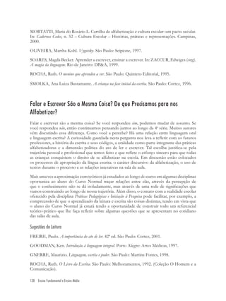 128 Ensino Fundamental e Ensino Médio
MORTATTI, Maria do Rosário L. Cartilha de alfabetização e cultura escolar: um pacto secular.
In: Cadernos Cedes, n. 52 – Cultura Escolar – Histórias, práticas e representações. Campinas,
2000.
OLIVEIRA, Martha Kohl. Vygotsky. São Paulo: Scipione, 1997.
SOARES, Magda Becker. Aprender a escrever, ensinar a escrever. In: ZACCUR, Edwiges (org).
A magia da linguagem. Rio de Janeiro: DP&A, 1999.
ROCHA, Ruth. O menino que aprendeu a ver. São Paulo: Quinteto Editorial, 1995.
SMOLKA, Ana Luiza Bustamante. A criança na fase inicial da escrita. São Paulo: Cortez, 1996.
Falar e Escrever São a Mesma Coisa? De que Precisamos para nos
Alfabetizar?
Falar e escrever são a mesma coisa? Se você respondeu sim, podemos mudar de assunto. Se
você respondeu não, então continuamos pensando juntos ao longo da 4a
série. Muitos autores
vêm discutindo essa diferença. Como você a percebe? Há uma relação entre linguagem oral
e linguagem escrita? A curiosidade guardada nesta pergunta nos leva a reﬂetir com os futuros
professores, a história da escrita e seus códigos, a oralidade como parte integrante das práticas
alfabetizadoras e a dimensão política do ato de ler e escrever. Tal escolha justiﬁca-se pela
trajetória pessoal e proﬁssional que temos feito e que reﬂete o esforço sincero para que todas
as crianças conquistem o direito de se alfabetizar na escola. Em discussão estão colocados
os processos de apropriação da língua escrita: o caráter discursivo da alfabetização, o uso de
textos durante o processo e as relações interativas na sala de aula.
Mais uma vez a aproximação com teóricos já estudados ao longo do curso em algumas disciplinas
oportuniza ao aluno do Curso Normal traçar relações entre elas, através da percepção de
que o conhecimento não se dá isoladamente, mas através de uma rede de signiﬁcações que
vamos construindo ao longo de nossa trajetória. Além disso, o contato com a realidade escolar
oferecido pela disciplina Práticas Pedagógicas e Iniciação à Pesquisa pode facilitar, por exemplo, a
compreensão de que o aprendizado da leitura e escrita são coisas distintas, tendo em vista que
o aluno do Curso Normal já estará tendo a oportunidade de construir todo um referencial
teórico-prático que lhe faça reﬂetir sobre algumas questões que se apresentam no cotidiano
das salas de aula.
Sugestões de Leitura
FREIRE, Paulo. A importância do ato de ler. 42ª ed. São Paulo: Cortez, 2001.
GOODMAN, Ken. Introdução à linguagem integral. Porto Alegre: Artes Médicas, 1997.
GNERRE, Maurizio. Linguagem, escrita e poder. São Paulo: Martins Fontes, 1998.
ROCHA, Ruth. O Livro da Escrita. São Paulo: Melhoramentos, 1992. (Coleção O Homem e a
Comunicação).
 