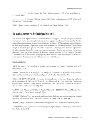 Abordagens Psico Sociolingüísticas do Processo de Alfabetização 129
Curso Normal em Nível Médio
____________. O Livro das Línguas. São Paulo: Melhoramentos, 1992. (Coleção O Homem e
a Comunicação).
____________. O Livro dos Códigos e Símbolos. São Paulo: Melhoramentos, 1992. (Coleção O
Homem e a Comunicação).
SMITH, Frank. Leitura signiﬁcativa. 3ª ed. Porto Alegre: Artes Médicas, 1999.
De quais Alternativas Pedagógicas Dispomos?
Em parceria com o proﬁssional da disciplina Práticas Pedagógicas e Iniciação à Pesquisa, é possível
oferecer aos alunos em formação visitas a diversos espaços escolares, ao longo da 3a
e 4a
séries,
onde diferentes práticas se desenvolvam. Conhecer ambientes alfabetizadores, as possibilidades
de trabalho pedagógico e o papel do lúdico nesse processo são metas importantes. Este trabalho
integrado colabora para que os estudantes percebam a diferença entre métodos e processos
de alfabetização, alargando a sua compreensão enquanto futuros professores. Entrevistas,
pesquisas, participação em oﬁcinas de leitura e escrita, palestras podem também favorecer
a reﬂexão sobre as alternativas pedagógicas para o trabalho com alfabetização, permitindo a
compreensão de que além dos modelos, estão as possibilidades.
Sugestões de Leitura
ARAUJO, Mairce. Os caminhos da prática afabetizadora. In: Presença Pedagógica. v.10, n.57,
maio/junho, 2004.
BRASIL. Ministério da Educação e do Desporto. Secretaria de Educação Fundamental.
Referencial Curricular Nacional de Educação Infantil. v.3. Brasília: MEC/SEF, 1997.
CICLO DE ESTUDOS 2004 – Formação Continuada para professores de escolas na busca
do horário integral. Caderno de Textos 1 e 2: Alfabetização a 4ª série do Ensino Fundamental.
Organização: Fundação Darcy Ribeiro em convênio com a Secretaria Estadual de Educação.
Rio de Janeiro: FUNDAR/SEE/RJ, 2004.
CURTO, Lluís Maruny , MORILLO, Maribel Ministral e TEIXIDÓ, Manuel Miralles. Ler e
Escrever. v.1 e 2 . Porto Alegre: Artmed, 2000.
ROCHA, Gladys & VAL, Maria da Graça Costa (orgs). Reﬂexões sobre práticas escolares de produção
de texto: o sujeito-autor. Belo Horizonte: Autêntica/CEALE/FaE/UFMG, 2003.
SOARES, Magda. Letramento – um tema em três gêneros. Belo Horizonte: Autêntica, 1998.
TEBEROSKY, Ana. Aprendendo a escrever: Perspectivas psicológicas e implicações educacionais.
São Paulo: Ática, 2002.
 
