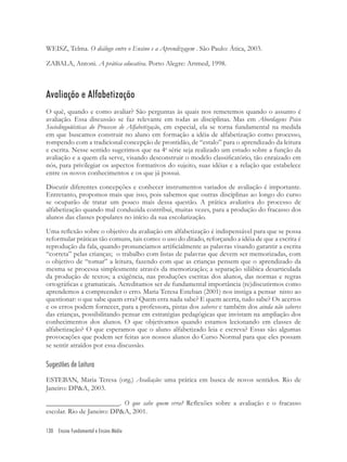 130 Ensino Fundamental e Ensino Médio
WEISZ, Telma. O diálogo entre o Ensino e a Aprendizagem . São Paulo: Ática, 2003.
ZABALA, Antoni. A prática educativa. Porto Alegre: Artmed, 1998.
Avaliação e Alfabetização
O quê, quando e como avaliar? São perguntas às quais nos remetemos quando o assunto é
avaliação. Essa discussão se faz relevante em todas as disciplinas. Mas em Abordagens Psico
Sociolinguüísticas do Processo de Alfabetização, em especial, ela se torna fundamental na medida
em que buscamos construir no aluno em formação a idéia de alfabetização como processo,
rompendo com a tradicional concepção de prontidão, de “estalo” para o aprendizado da leitura
e escrita. Nesse sentido sugerimos que na 4a
série seja realizado um estudo sobre a função da
avaliação e a quem ela serve, visando desconstruir o modelo classiﬁcatório, tão enraizado em
nós, para privilegiar os aspectos formativos do sujeito, suas idéias e a relação que estabelece
entre os novos conhecimentos e os que já possui.
Discutir diferentes concepções e conhecer instrumentos variados de avaliação é importante.
Entretanto, propomos mais que isso, pois sabemos que outras disciplinas ao longo do curso
se ocuparão de tratar um pouco mais dessa questão. A prática avaliativa do processo de
alfabetização quando mal conduzida contribui, muitas vezes, para a produção do fracasso dos
alunos das classes populares no início da sua escolarização.
Uma reﬂexão sobre o objetivo da avaliação em alfabetização é indispensável para que se possa
reformular práticas tão comuns, tais como: o uso do ditado, reforçando a idéia de que a escrita é
reprodução da fala, quando pronunciamos artiﬁcialmente as palavras visando garantir a escrita
“correta” pelas crianças; o trabalho com listas de palavras que devem ser memorizadas, com
o objetivo de “tomar” a leitura, fazendo com que as crianças pensem que o aprendizado da
mesma se processa simplesmente através da memorização; a separação silábica desarticulada
da produção de textos; a exigência, nas produções escritas dos alunos, das normas e regras
ortográﬁcas e gramaticais. Acreditamos ser de fundamental importância (re)discutirmos como
aprendemos a compreender o erro. Maria Teresa Esteban (2001) nos instiga a pensar nisto ao
questionar: o que sabe quem erra? Quem erra nada sabe? E quem acerta, tudo sabe? Os acertos
e os erros podem fornecer, para a professora, pistas dos saberes e também dos ainda não saberes
das crianças, possibilitando pensar em estratégias pedagógicas que invistam na ampliação dos
conhecimentos dos alunos. O que objetivamos quando estamos lecionando em classes de
alfabetização? O que esperamos que o aluno alfabetizado leia e escreva? Essas são algumas
provocações que podem ser feitas aos nossos alunos do Curso Normal para que eles possam
se sentir atraídos por essa discussão.
Sugestões de Leitura
ESTEBAN, Maria Teresa (org.) Avaliação: uma prática em busca de novos sentidos. Rio de
Janeiro: DP&A, 2003.
_____________________. O que sabe quem erra? Reﬂexões sobre a avaliação e o fracasso
escolar. Rio de Janeiro: DP&A, 2001.
 