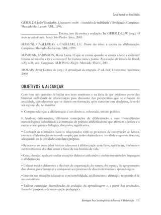 Abordagens Psico Sociolingüísticas do Processo de Alfabetização 131
Curso Normal em Nível Médio
GERALDI, João Wanderley. Linguagem e ensino – exercício de militância e divulgação. Campinas:
Mercado das Letras: ABL, 1996.
______________________. Escrita, uso da escrita e avaliação. In: GERALDI, J.W. (org.). O
texto na sala de aula. 3a ed. São Paulo: Ática, 2001.
MASSINI, CAGLIARI,G. e CAGLIARI, L.C. Diante das letras: a escrita na alfabetização.
Campinas: Mercado das Letras: ABL, 1999.
MAYRINK, SABINSON, Maria Laura. O que se ensina quando se ensina a ler e a escrever?
Ensina-se mesmo a ler e a escrever? In: Leitura: teoria e prática. Associação de leitura do Brasil,
v.20, n.38, dez. Campinas: ALB. Porto Alegre: Mercado Aberto, 2001.
MORAIS, Artur Gomes de (org.) O aprendizado da ortograﬁa. 2ª ed. Belo Horizonte: Autêntica,
2000.
OBJETIVOS A ALCANÇAR
Com base nas questões deﬁnidas nos itens anteriores e na idéia de que podemos partir das
histórias individuais de alfabetização para discussão das perspectivas que se colocam na
atualidade, consideramos que os alunos em formação, após cursarem esta disciplina, deverão
ser capazes de, no mínimo:
• Compreender que a alfabetização é um direito e, sobretudo, um ato político.
• Analisar, criticamente, diferentes concepções de alfabetização e suas conseqüências
metodológicas, subsidiando a construção de práticas alfabetizadoras que aﬁrmem a leitura e a
escrita como prática dialógica, discursiva, signiﬁcativa.
• Conhecer os conteúdos básicos relacionados com os processos de construção de leitura,
escrita e alfabetização em sentido amplo, que serão objeto da sua atividade enquanto docente,
adequando-os às atividades escolares próprias.
• Relacionar os conteúdos básicos referentes à alfabetização com fatos, tendências, fenômenos
ou movimentos dos dias atuais e fatos de sua história de vida.
• Criar, planejar, realizar e avaliar situações didáticas utilizando o conhecimento sobre linguagem
e alfabetização.
• Utilizar modos diferentes e ﬂexíveis de organização do tempo, do espaço, de agrupamento
dos alunos, para favorecer e enriquecer seu processo de desenvolvimento e aprendizagem.
• Intervir nas situações educativas com sensibilidade, acolhimento e aﬁrmação responsável de
sua autoridade.
• Utilizar estratégias diversiﬁcadas de avaliação da aprendizagem e, a partir dos resultados,
formular propostas de intervenção pedagógica.
 