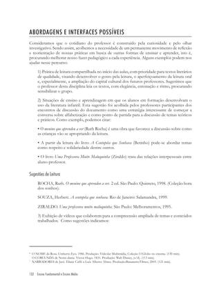 132 Ensino Fundamental e Ensino Médio
ABORDAGENS E INTERFACES POSSÍVEIS
Consideramos que o cotidiano do professor é construído pela curiosidade e pelo olhar
investigativo. Sendo assim, acolhemos a necessidade de um permanente movimento de reﬂexão
e reorientação de nossas práticas em busca de outras formas de ensinar e aprender, isto é,
procurando melhorar nosso fazer pedagógico a cada experiência. Alguns exemplos podem nos
ajudar nesse percurso:
1) Prática de leitura compartilhada no início das aulas, com prioridade para textos literários
de qualidade, visando desenvolver o gosto pela leitura, o aperfeiçoamento da leitura oral
e, especialmente, a ampliação do capital cultural dos futuros professores. Sugerimos que
o professor desta disciplina leia os textos, com elegância, entonação e ritmo, procurando
sensibilizar o grupo.
2) Situações de ensino e aprendizagem em que os alunos em formação desenvolvam o
uso da literatura infantil. Esta sugestão foi acolhida pelos professores participantes dos
encontros de discussão do documento como uma estratégia interessante de começar a
conversa sobre alfabetização e como ponto de partida para a discussão de temas teóricos
e práticos. Como exemplo, podemos citar:
• O menino que aprendeu a ver (Ruth Rocha) é uma obra que favorece a discussão sobre como
as crianças vão se apropriando da leitura.
• A partir da leitura do livro A Centopéia que Sonhava (Betinho) pode-se abordar temas
como respeito e solidariedade dentre outros.
• O livro Uma Professora Muito Maluquinha (Ziraldo) trata das relações interpessoais entre
aluno-professor.
Sugestões de Leitura
ROCHA, Ruth. O menino que aprendeu a ver. 2 ed. São Paulo: Quinteto, 1998. (Coleção hora
dos sonhos).
SOUZA, Herbert. A centopéia que sonhava. Rio de Janeiro: Salamandra, 1999.
ZIRALDO. Uma professora muito maluquinha. São Paulo: Melhoramentos, 1995.
3) Exibição de vídeos que colaborem para a compreensão ampliada de temas e conteúdos
trabalhados. Como sugestões indicamos:
6
O NOME da Rosa. Umberto Eco. 1986. Produção: Videolar Multimídia, Coleção O Globo no cinema. (130 min).
O CORCUNDA de Notre-dame. Victor Hugo. 1831. Produção: Walt Disney, (s/d). (113 min).
7
NARRADORES de Javé. Eliane Caffé e Luiz Alberto Abreu. Produção:Bananeira Filmes, 2003. (121 min).
 