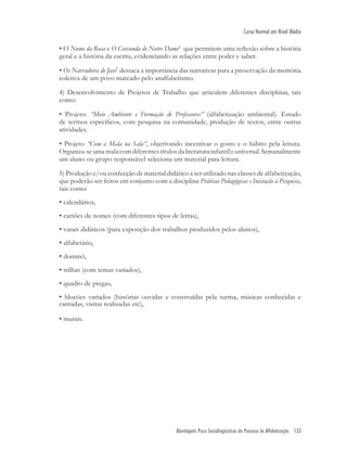 Abordagens Psico Sociolingüísticas do Processo de Alfabetização 133
Curso Normal em Nível Médio
• O Nome da Rosa e O Corcunda de Notre Dame6
que permitem uma reﬂexão sobre a história
geral e a história da escrita, evidenciando as relações entre poder e saber.
• Os Narradores de Javé7
destaca a importância das narrativas para a preservação da memória
coletiva de um povo marcado pelo analfabetismo.
4) Desenvolvimento de Projetos de Trabalho que articulem diferentes disciplinas, tais
como:
• Projeto: “Meio Ambiente e Formação de Professores” (alfabetização ambiental). Estudo
de termos especíﬁcos, com pesquisa na comunidade, produção de textos, entre outras
atividades.
• Projeto “Com a Mala na Sala”, objetivando incentivar o gosto e o hábito pela leitura.
Organiza-seumamalacomdiferentestítulosdaliteraturainfantileuniversal.Semanalmente
um aluno ou grupo responsável seleciona um material para leitura.
5) Produção e/ou confecção de material didático a ser utilizado nas classes de alfabetização,
que poderão ser feitos em conjunto com a disciplina Práticas Pedagógicas e Iniciação à Pesquisa,
tais como:
• calendários,
• cartões de nomes (com diferentes tipos de letras),
• varais didáticos (para exposição dos trabalhos produzidos pelos alunos),
• alfabetário,
• dominó,
• trilhas (com temas variados),
• quadro de pregas,
• blocões variados (histórias ouvidas e construídas pela turma, músicas conhecidas e
cantadas, visitas realizadas etc),
• murais.
 