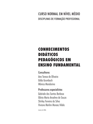 CONHECIMENTOS
DIDÁTICOS
PEDAGÓGICOS EM
ENSINO FUNDAMENTAL
Consultores
Ana Teresa de Oliveira
Gilda Grumbach
Mônica Mandarino
Professores especialistas
Gabriela dos Santos Barbosa
Glória Maria Anselmo de Souza
Shirley Ferreira da Silva
Viviane Merlim Moraes Vilela
Janeiro de 2006
CURSO NORMAL EM NÍVEL MÉDIO
DISCIPLINAS DE FORMAÇÃO PROFISSIONAL
 