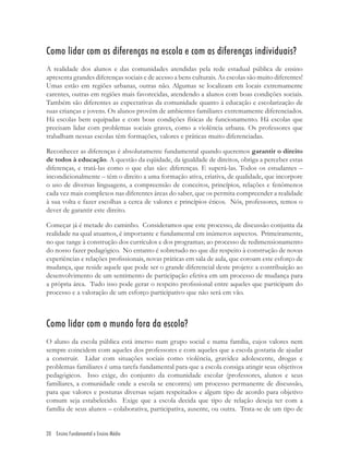 20 Ensino Fundamental e Ensino Médio
Como lidar com as diferenças na escola e com as diferenças individuais?
A realidade dos alunos e das comunidades atendidas pela rede estadual pública de ensino
apresenta grandes diferenças sociais e de acesso a bens culturais. As escolas são muito diferentes!
Umas estão em regiões urbanas, outras não. Algumas se localizam em locais extremamente
carentes, outras em regiões mais favorecidas, atendendo a alunos com boas condições sociais.
Também são diferentes as expectativas da comunidade quanto à educação e escolarização de
suas crianças e jovens. Os alunos provêm de ambientes familiares extremamente diferenciados.
Há escolas bem equipadas e com boas condições físicas de funcionamento. Há escolas que
precisam lidar com problemas sociais graves, como a violência urbana. Os professores que
trabalham nessas escolas têm formações, valores e práticas muito diferenciadas.
Reconhecer as diferenças é absolutamente fundamental quando queremos garantir o direito
de todos à educação. A questão da eqüidade, da igualdade de direitos, obriga a perceber estas
diferenças, e tratá-las como o que elas são: diferenças. E superá-las. Todos os estudantes –
incondicionalmente – têm o direito a uma formação ativa, criativa, de qualidade, que incorpore
o uso de diversas linguagens, a compreensão de conceitos, princípios, relações e fenômenos
cada vez mais complexos nas diferentes áreas do saber, que os permita compreender a realidade
à sua volta e fazer escolhas a cerca de valores e princípios éticos. Nós, professores, temos o
dever de garantir este direito.
Começar já é metade do caminho. Consideramos que este processo, de discussão conjunta da
realidade na qual atuamos, é importante e fundamental em inúmeros aspectos. Primeiramente,
no que tange à construção dos currículos e dos programas; ao processo de redimensionamento
do nosso fazer pedagógico. No entanto é sobretudo no que diz respeito à construção de novas
experiências e relações proﬁssionais, novas práticas em sala de aula, que coroam este esforço de
mudança, que reside aquele que pode ser o grande diferencial deste projeto: a contribuição ao
desenvolvimento de um sentimento de participação efetiva em um processo de mudança para
a própria área. Tudo isso pode gerar o respeito proﬁssional entre aqueles que participam do
processo e a valoração de um esforço participativo que não será em vão.
Como lidar com o mundo fora da escola?
O aluno da escola pública está imerso num grupo social e numa família, cujos valores nem
sempre coincidem com aqueles dos professores e com aqueles que a escola gostaria de ajudar
a construir. Lidar com situações sociais como violência, gravidez adolescente, drogas e
problemas familiares é uma tarefa fundamental para que a escola consiga atingir seus objetivos
pedagógicos. Isso exige, do conjunto da comunidade escolar (professores, alunos e seus
familiares, a comunidade onde a escola se encontra) um processo permanente de discussão,
para que valores e posturas diversas sejam respeitados e algum tipo de acordo para objetivo
comum seja estabelecido. Exige que a escola decida que tipo de relação deseja ter com a
família de seus alunos – colaborativa, participativa, ausente, ou outra. Trata-se de um tipo de
 