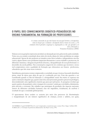 Conhecimentos Didáticos Pedagógicos em Ensino Fundamental 137
Curso Normal em Nível Médio
O PAPEL DOS CONHECIMENTOS DIDÁTICO-PEDAGÓGICOS NO
ENSINO FUNDAMENTAL NA FORMAÇÃO DE PROFESSORES
Se estamos convencidos de que todo homem tem um papel histórico a desempenhar,
temos de desejar que o estudante o desempenhe desde os bancos da escola (...) Os
estudantes têm de aprender a organizar-se, organizando-se; e têm que aprender a ser
livres, libertando-se.
Francisco Gutiérrez (2000)1
Educarasnovasgeraçõesrepresentaumidealaseralcançadopornós,pelaescolaepelasociedade.
Vemo-nos, no cenário conturbado deste início de século, diante de vários problemas no campo
educacional. Apesar de não poderem ser tratados como fatos isolados e independentes uns dos
outros, alguns dentre esses problemas impactam diretamente o nosso trabalho e promovem, de
diferentes maneiras, o desgaste da proﬁssão docente, a desqualiﬁcação de seus proﬁssionais e o
descrédito da escola pública. Tais constatações exigem de nós condutas que mostrem o nosso
real compromisso com a qualidade da formação que oferecemos aos futuros professores,
educadores que irão atuar nesse contexto.
Inicialmente, precisamos tentar compreender a sociedade em que vivemos, buscando identiﬁcar
pistas, sinais de alerta para além do que já é conhecido por nós. Uma das questões a ser
considerada quando se fala de Educação é a desigualdade social. Sua marca se expressa nas
ações e intenções daqueles que, quanto mais têm, mais procuram garantir e preservar privilégios,
desconsiderando uma signiﬁcativa maioria que passa por privações. As pesquisas revelam que
quatro quintos da população estão à margem do consumo2
, ainda que convidados, diariamente,
pela televisão a consumir. São cidadãos que participam da produção das riquezas nacionais,
através de diferentes atividades humanas, mas são impedidos, socialmente, de usufruir o
resultado do que a sociedade global produz.
O agravamento desse cenário se sustenta por meio dos processos de discriminação
e marginalização de um número signiﬁcativo de crianças, jovens e adultos, aos quais,
1
GUTIÉRREZ, F. apud SACRISTÁN, J. G. et al. Compreender e transformar para o ensino. Porto Alegre: ArtMed, 2000.
2
GARCIA, R. L. A formação da professora alfabetizadora. São Paulo: Cortez, 1996.
 