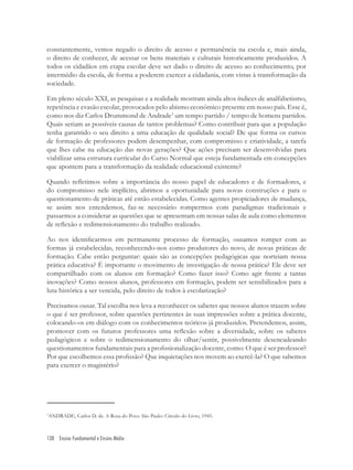 138 Ensino Fundamental e Ensino Médio
constantemente, vemos negado o direito de acesso e permanência na escola e, mais ainda,
o direito de conhecer, de acessar os bens materiais e culturais historicamente produzidos. A
todos os cidadãos em etapa escolar deve ser dado o direito de acesso ao conhecimento, por
intermédio da escola, de forma a poderem exercer a cidadania, com vistas à transformação da
sociedade.
Em pleno século XXI, as pesquisas e a realidade mostram ainda altos índices de analfabetismo,
repetência e evasão escolar, provocados pelo abismo econômico presente em nosso país. Esse é,
como nos diz Carlos Drummond de Andrade3
um tempo partido / tempo de homens partidos.
Quais seriam as possíveis causas de tantos problemas? Como contribuir para que a população
tenha garantido o seu direito a uma educação de qualidade social? De que forma os cursos
de formação de professores podem desempenhar, com compromisso e criatividade, a tarefa
que lhes cabe na educação das novas gerações? Que ações precisam ser desenvolvidas para
viabilizar uma estrutura curricular do Curso Normal que esteja fundamentada em concepções
que apontem para a transformação da realidade educacional existente?
Quando reﬂetimos sobre a importância do nosso papel de educadores e de formadores, e
do compromisso nele implícito, abrimos a oportunidade para novas construções e para o
questionamento de práticas até então estabelecidas. Como agentes propiciadores de mudança,
se assim nos entendemos, faz-se necessário rompermos com paradigmas tradicionais e
passarmos a considerar as questões que se apresentam em nossas salas de aula como elementos
de reﬂexão e redimensionamento do trabalho realizado.
Ao nos identiﬁcarmos em permanente processo de formação, ousamos romper com as
formas já estabelecidas, reconhecendo-nos como produtores do novo, de novas práticas de
formação. Cabe então perguntar: quais são as concepções pedagógicas que norteiam nossa
prática educativa? É importante o movimento de investigação de nossa prática? Ele deve ser
compartilhado com os alunos em formação? Como fazer isso? Como agir frente a tantas
inovações? Como nossos alunos, professores em formação, podem ser sensibilizados para a
luta histórica a ser vencida, pelo direito de todos à escolarização?
Precisamos ousar. Tal escolha nos leva a reconhecer os saberes que nossos alunos trazem sobre
o que é ser professor, sobre questões pertinentes às suas impressões sobre a prática docente,
colocando-os em diálogo com os conhecimentos teóricos já produzidos. Pretendemos, assim,
promover com os futuros professores uma reﬂexão sobre a diversidade, sobre os saberes
pedagógicos e sobre o redimensionamento do olhar/sentir, possivelmente desencadeando
questionamentos fundamentais para a proﬁssionalização docente, como: O que é ser professor?
Por que escolhemos essa proﬁssão? Que inquietações nos movem ao exercê-la? O que sabemos
para exercer o magistério?
3
ANDRADE, Carlos D. de. A Rosa do Povo. São Paulo: Círculo do Livro, 1945.
 