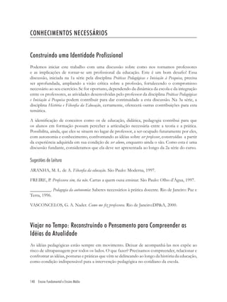 140 Ensino Fundamental e Ensino Médio
CONHECIMENTOS NECESSÁRIOS
Construindo uma Identidade Profissional
Podemos iniciar este trabalho com uma discussão sobre como nos tornamos professores
e as implicações de tornar-se um proﬁssional da educação. Este é um bom desaﬁo! Essa
discussão, iniciada na 1a série pela disciplina Práticas Pedagógicas e Iniciação à Pesquisa, precisa
ser aprofundada, ampliando a visão crítica sobre a proﬁssão, fortalecendo o compromisso
necessário ao seu exercício. Se for oportuno, dependendo da dinâmica da escola e da integração
entre os professores, as atividades desenvolvidas pelo professor da disciplina Práticas Pedagógicas
e Iniciação à Pesquisa podem contribuir para dar continuidade a esta discussão. Na 3a série, a
disciplina História e Filosoﬁa da Educação, certamente, oferecerá outras contribuições para esta
temática.
A identiﬁcação de conceitos como os de educação, didática, pedagogia contribui para que
os alunos em formação possam perceber a articulação necessária entre a teoria e a prática.
Possibilita, ainda, que eles se situem no lugar de professor, a ser ocupado futuramente por eles,
com autonomia e conhecimento, confrontando as idéias sobre ser professor, construídas a partir
da experiência adquirida em sua condição de ser aluno, enquanto ainda o são. Como esta é uma
discussão fundante, consideramos que ela deve ser apresentada ao longo da 2a série do curso.
Sugestões de Leitura
ARANHA, M. L. de A. Filosoﬁa da educação. São Paulo: Moderna, 1997.
FREIRE, P. Professora sim, tia não. Cartas a quem ousa ensinar. São Paulo: Olho d’Água, 1997.
_________. Pedagogia da autonomia: Saberes necessários à prática docente. Rio de Janeiro: Paz e
Terra, 1996.
VASCONCELOS, G. A. Nader. Como me ﬁz professora. Rio de Janeiro:DP&A, 2000.
Viajar no Tempo: Reconstruindo o Pensamento para Compreender as
Idéias da Atualidade
As idéias pedagógicas estão sempre em movimento. Deixar de acompanhá-las nos expõe ao
risco de ultrapassagem por todos os lados. O que fazer? Precisamos compreender, relacionar e
confrontar as idéias, posturas e práticas que vêm se delineando ao longo da história da educação,
como condição indispensável para a intervenção pedagógica no cotidiano da escola.
 