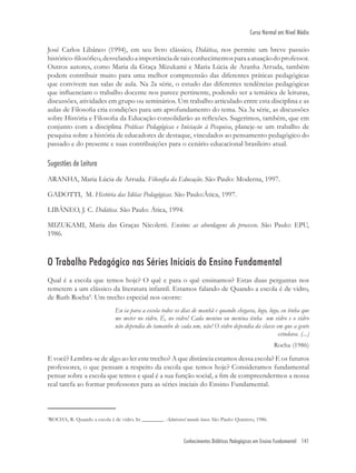 Conhecimentos Didáticos Pedagógicos em Ensino Fundamental 141
Curso Normal em Nível Médio
José Carlos Libâneo (1994), em seu livro clássico, Didática, nos permite um breve passeio
histórico-ﬁlosóﬁco,desvelandoaimportânciadetaisconhecimentosparaaatuaçãodoprofessor.
Outros autores, como Maria da Graça Mizukami e Maria Lúcia de Aranha Arruda, também
podem contribuir muito para uma melhor compreensão das diferentes práticas pedagógicas
que convivem nas salas de aula. Na 2a série, o estudo das diferentes tendências pedagógicas
que inﬂuenciam o trabalho docente nos parece pertinente, podendo ser a temática de leituras,
discussões, atividades em grupo ou seminários. Um trabalho articulado entre esta disciplina e as
aulas de Filosoﬁa cria condições para um aprofundamento do tema. Na 3a série, as discussões
sobre História e Filosoﬁa da Educação consolidarão as reﬂexões. Sugerimos, também, que em
conjunto com a disciplina Práticas Pedagógicas e Iniciação à Pesquisa, planeje-se um trabalho de
pesquisa sobre a história de educadores de destaque, vinculados ao pensamento pedagógico do
passado e do presente e suas contribuições para o cenário educacional brasileiro atual.
Sugestões de Leitura
ARANHA, Maria Lúcia de Arruda. Filosoﬁa da Educação. São Paulo: Moderna, 1997.
GADOTTI, M. História das Idéias Pedagógicas. São Paulo:Ática, 1997.
LIBÂNEO, J. C. Didática. São Paulo: Ática, 1994.
MIZUKAMI, Maria das Graças Nicoletti. Ensino: as abordagens do processo. São Paulo: EPU,
1986.
O Trabalho Pedagógico nas Séries Iniciais do Ensino Fundamental
Qual é a escola que temos hoje? O quê e para o quê ensinamos? Estas duas perguntas nos
remetem a um clássico da literatura infantil. Estamos falando de Quando a escola é de vidro,
de Ruth Rocha4
. Um trecho especial nos ocorre:
Eu ia para a escola todos os dias de manhã e quando chegava, logo, logo, eu tinha que
me meter no vidro. É, no vidro! Cada menino ou menina tinha um vidro e o vidro
não dependia do tamanho de cada um, não! O vidro dependia da classe em que a gente
estudava. (...)
Rocha (1986)
E você? Lembra-se de algo ao ler este trecho? A que distância estamos dessa escola? E os futuros
professores, o que pensam a respeito da escola que temos hoje? Consideramos fundamental
pensar sobre a escola que temos e qual é a sua função social, a ﬁm de compreendermos a nossa
real tarefa ao formar professores para as séries iniciais do Ensino Fundamental.
4
ROCHA, R. Quando a escola é de vidro. In ________. Admirável mundo louco. São Paulo: Quinteto, 1986.
 