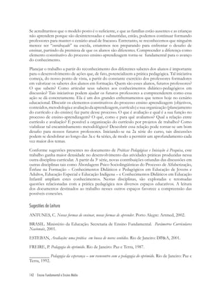 142 Ensino Fundamental e Ensino Médio
Se acreditarmos que o modelo posto é o suﬁciente, e que as famílias estão ausentes e as crianças
não aprendem porque são desinteressadas e subnutridas, então, podemos continuar formando
professores para manter o cenário atual de fracasso. Entretanto, se reconhecemos que ninguém
merece ser “envidraçado” na escola, estaremos nos preparando para enfrentar o desaﬁo de
ensinar, partindo da premissa de que os alunos são diferentes. Compreender a diferença como
elemento constitutivo do processo ensino-aprendizagem torna-se fundamental para o avanço
do conhecimento.
Planejar o trabalho a partir do reconhecimento dos diferentes saberes dos alunos é importante
para o desenvolvimento de ações que, de fato, potencializem a prática pedagógica. Tal iniciativa
começa, do nosso ponto de vista, a partir do constante exercício dos professores formadores
em valorizar os saberes dos alunos em formação. Quem são esses alunos, futuros professores?
O que sabem? Como articular seus saberes aos conhecimentos didático-pedagógicos em
discussão? Tais iniciativas podem ajudar os futuros professores a compreenderem como essa
ação se dá concretamente. Ela é um dos grandes enfrentamentos que temos hoje no cenário
educacional. Discutir os elementos constitutivos do processo ensino aprendizagem (objetivos,
conteúdos,metodologiaeavaliaçãodaaprendizagem,currículo)esuaorganização(planejamento
do currículo e do ensino) faz parte desse processo. O que é avaliação e qual é a sua função no
processo de ensino-aprendizagem? O quê, como e para quê avaliamos? Qual a relação entre
currículo e avaliação? É possível a organização do currículo por projetos de trabalho? Como
viabilizar tal encaminhamento metodológico? Descobrir essa relação pode tornar-se um bom
desaﬁo para nossos futuros professores. Iniciando-se na 2a série do curso, tais discussões
podem se desdobrar ao longo das 3a e 4a séries, de modo a permitir um aprofundamento cada
vez maior dos temas.
Conforme sugestões presentes no documento de Práticas Pedagógicas e Iniciação à Pesquisa, este
trabalho ganha maior densidade no desenvolvimento das atividades práticas produzidas nessa
outra disciplina curricular. A partir da 3a
série, novas contribuições oriundas das discussões em
outras disciplinas tais como Abordagens Psico Sociolingüísticas do Processo de Alfabetização,
Ênfase na Formação – Conhecimentos Didáticos e Pedagógicos em Educação de Jovens e
Adultos, Educação Especial e Educação Indígena – e Conhecimentos Didáticos em Educação
Infantil ampliam estes conhecimentos. Nestas disciplinas, são exploradas e retomadas
questões relacionadas com a prática pedagógica nos diversos espaços educativos. A leitura
dos documentos destinados ao trabalho nesses outros espaços favorece a compreensão das
possíveis conexões.
Sugestões de Leitura
ANTUNES, C. Novas formas de ensinar, novas formas de aprender. Porto Alegre: Artmed, 2002.
BRASIL. Ministério da Educação. Secretaria de Ensino Fundamental. Parâmetros Curriculares
Nacionais, 2001.
ESTEBAN, Avaliação: uma prática em busca de novos sentidos. Rio de Janeiro: DP&A, 2001.
FREIRE, P. Pedagogia do oprimido. Rio de Janeiro: Paz e Terra, 1987.
_________ Pedagogia da esperança – um reencontro com a pedagogia do oprimido. Rio de Janeiro: Paz e
Terra, 1992.
 