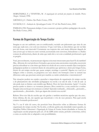 Conhecimentos Didáticos Pedagógicos em Ensino Fundamental 143
Curso Normal em Nível Médio
HERNÁNDEZ, F. e VENTURA, M. A organização do currículo por projetos de trabalho. Porto
Alegre: Artmed, 1998.
LIBÂNEO, J. C. Didática. São Paulo: Cortez, 1994.
LUCKESI, C.C. Avaliação da Aprendizagem Escolar. 13a
ed. São Paulo:Cortez, 2002.
PADILHA, P. R. Planejamento dialógico. Como construir o projeto político-pedagógico da escola.
São Paulo: Cortez, 2002.
Formas de Organização do Tempo Escolar
Imagine-se em um auditório, sem ar condicionado, ouvindo um palestrante que trata de um
tema que nada tem a ver com seu interesse. O que você faria, se descobrisse que ele vai falar
por três horas, sem intervalo? Certamente sua resposta não será muito diferente daquela de
uma jovem que se inicia no curso normal, acostumada com conversas, brincadeiras e a ﬂuidez
comum da adolescência, diante de aulas que nada têm a ver com a realidade proﬁssional a qual
se propõe.
Você, provavelmente, vai procurar por alguma coisa mais interessante para fazer! E ela também!
Mas, diferente de você professor formador, que possui uma autonomia construída, essa jovem
precisa subordinar-se a um ritmo que limita seu modo de ser e estar no mundo. Que concepções
pedagógicas podem se construir diante de uma prática que aprisiona o aluno por longas horas,
dentro de um tempo escolar que, quase sempre, restringe e controla? Alguma vez você já se
indagou sobre o assunto, ou perguntou aos seus alunos em formação como se sentem nas
diferentes aulas que precisam assistir por manhãs ou tardes enfadonhas e intermináveis?!
Tais situações podem nos ajudar a perceber a importância da organização do tempo escolar
e do planejamento das atividades pedagógicas na escola e na sala de aula. A sala de aula já
não pode mais se limitar a um modelo que Rubem Alves tão bem denomina “gaiola”. A escola
precisa ajudar os alunos a se tornarem pássaros. Deve ensiná-los a voar; ensiná-los a sonhar.
Imagine uma escola que nos ensinasse a sonhar? Aprender sonhando..., brincando..., pensando...,
questionando..., discutindo... Será que algum dia existirá essa escola?
Rubem Alves nos fala de escolas que são gaiolas e também menciona aquelas que são asas...
Estas últimas, diz ele, são aquelas que incentivam o vôo de seus pássaros. Para qual escola
estamos formando professores?
Na 3a
e na 4a
série do curso, são possíveis boas discussões sobre as diferentes formas de
organização do tempo escolar. Na 4a série, a reﬂexão ganha uma densidade maior quando, na
disciplina Política Educacional e Organização do Sistema de Ensino, forem abordadas as formas de
organização escolar propostas pelo art. 23 da LDB (séries anuais, períodos semestrais, ciclos)
e como as escolas têm se adaptado a tais possibilidades.
 