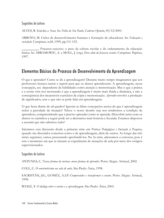 144 Ensino Fundamental e Ensino Médio
Sugestões de Leitura
ALVES, R. Gaiolas e Asas. In: Folha de São Paulo, Caderno Opinião, 05/12/2001.
ARROYO, M. Ciclos de desenvolvimento humano e formação de educadores. In: Educação e
sociedade. Campinas, n.68, 1999, pp.111-123.
__________. Fracasso–sucesso: o peso da cultura escolar e do ordenamento da educação
básica. In: ABRAMOWIC, A. e MOLL, J. (org.) Para além do fracasso escolar. Campinas: Papirus,
1997.
Elementos Básicos do Processo de Desenvolvimento da Aprendizagem
O que é aprender? Como se dá a aprendizagem? Durante muito tempo imaginamos que aos
professores bastava narrar e repetir para que os alunos aprendessem. A aprendizagem, nessa
concepção, era dependente de habilidades como atenção e memorização. Mas o que a prática
e a teoria vêm nos mostrando é que a aprendizagem é muito mais ﬂuida e dinâmica, e não a
conseqüência dos incansáveis exercícios de cópia e memorização. Aprender envolve a produção
de signiﬁcados, sem o que não se pode falar em aprendizagem.
O que fazer diante de tal quadro? Ignorar as falsas concepções acerca do que é aprendizagem
reduz a gravidade da situação? Talvez o nosso desaﬁo seja nos rendermos a condição de
aprendizes, compreendendo que é preciso aprender como se aprende. Descobrir junto com os
alunos os caminhos a seguir pode ser a alternativa mais honesta e fecunda. Estamos dispostos
a assumir que não sabemos tudo?
Iniciamos esta discussão desde a primeira série em Práticas Pedagógicas e Iniciação à Pesquisa,
quando são discutidos conceitos como o de aprendizagem, além de outros. Ao longo das três
séries seguintes, vamos procurando aprofundá-los. Na 3a série, adensamos a conversa, pois é
este o momento em que se iniciam as experiências de situações de aula por meio dos estágios
supervisionados.
Sugestões de Leitura
ANTUNES, C. Novas formas de ensinar, novas formas de aprender. Porto Alegre: Artmed, 2002.
COLL, C. O construtivismo na sala de aula. São Paulo: Ática, 1998.
SACRISTÁN, J.G., GOMÉZ, A.I.P. Compreender e transformar o ensino. Porto Alegre: Artmed,
1998.
WEISZ, T. O diálogo entre o ensino e a aprendizagem. São Paulo: Ática, 2003.
 
