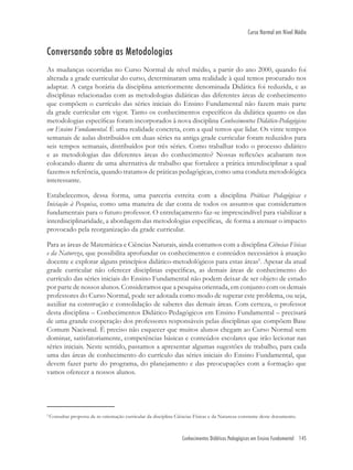 Conhecimentos Didáticos Pedagógicos em Ensino Fundamental 145
Curso Normal em Nível Médio
Conversando sobre as Metodologias
As mudanças ocorridas no Curso Normal de nível médio, a partir do ano 2000, quando foi
alterada a grade curricular do curso, determinaram uma realidade à qual temos procurado nos
adaptar. A carga horária da disciplina anteriormente denominada Didática foi reduzida, e as
disciplinas relacionadas com as metodologias didáticas das diferentes áreas de conhecimento
que compõem o currículo das séries iniciais do Ensino Fundamental não fazem mais parte
da grade curricular em vigor. Tanto os conhecimentos especíﬁcos da didática quanto os das
metodologias especíﬁcas foram incorporados à nova disciplina Conhecimentos Didático-Pedagógicos
em Ensino Fundamental. É uma realidade concreta, com a qual temos que lidar. Os vinte tempos
semanais de aulas distribuídos em duas séries na antiga grade curricular foram reduzidos para
seis tempos semanais, distribuídos por três séries. Como trabalhar todo o processo didático
e as metodologias das diferentes áreas do conhecimento? Nossas reﬂexões acabaram nos
colocando diante de uma alternativa de trabalho que fortalece a prática interdisciplinar a qual
fazemos referência, quando tratamos de práticas pedagógicas, como uma conduta metodológica
interessante.
Estabelecemos, dessa forma, uma parceria estreita com a disciplina Práticas Pedagógicas e
Iniciação à Pesquisa, como uma maneira de dar conta de todos os assuntos que consideramos
fundamentais para o futuro professor. O entrelaçamento faz-se imprescindível para viabilizar a
interdisciplinaridade, a abordagem das metodologias especíﬁcas, de forma a atenuar o impacto
provocado pela reorganização da grade curricular.
Para as áreas de Matemática e Ciências Naturais, ainda contamos com a disciplina Ciências Físicas
e da Natureza, que possibilita aprofundar os conhecimentos e conteúdos necessários à atuação
docente e explorar alguns princípios didático-metodológicos para estas áreas5
. Apesar da atual
grade curricular não oferecer disciplinas especíﬁcas, as demais áreas de conhecimento do
currículo das séries iniciais do Ensino Fundamental não podem deixar de ser objeto de estudo
por parte de nossos alunos. Consideramos que a pesquisa orientada, em conjunto com os demais
professores do Curso Normal, pode ser adotada como modo de superar este problema, ou seja,
auxiliar na construção e consolidação de saberes das demais áreas. Com certeza, o professor
desta disciplina – Conhecimentos Didático-Pedagógicos em Ensino Fundamental – precisará
de uma grande cooperação dos professores responsáveis pelas disciplinas que compõem Base
Comum Nacional. É preciso não esquecer que muitos alunos chegam ao Curso Normal sem
dominar, satisfatoriamente, competências básicas e conteúdos escolares que irão lecionar nas
séries iniciais. Neste sentido, passamos a apresentar algumas sugestões de trabalho, para cada
uma das áreas de conhecimento do currículo das séries iniciais do Ensino Fundamental, que
devem fazer parte do programa, do planejamento e das preocupações com a formação que
vamos oferecer a nossos alunos.
5
Consultar proposta de re-orientação curricular da disciplina Ciências Físicas e da Natureza constante deste documento.
 