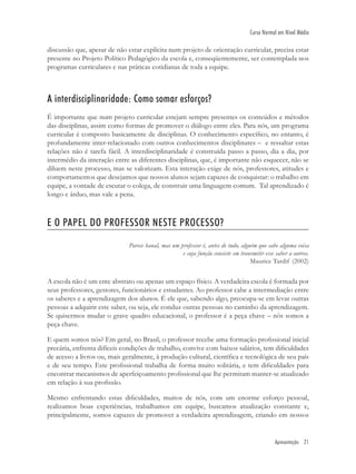 Apresentação 21
Curso Normal em Nível Médio
discussão que, apesar de não estar explícita num projeto de orientação curricular, precisa estar
presente no Projeto Político Pedagógico da escola e, conseqüentemente, ser contemplada nos
programas curriculares e nas práticas cotidianas de toda a equipe.
A interdisciplinaridade: Como somar esforços?
É importante que num projeto curricular estejam sempre presentes os conteúdos e métodos
das disciplinas, assim como formas de promover o diálogo entre eles. Para nós, um programa
curricular é composto basicamente de disciplinas. O conhecimento especíﬁco, no entanto, é
profundamente inter-relacionado com outros conhecimentos disciplinares – e ressaltar estas
relações não é tarefa fácil. A interdisciplinaridade é construída passo a passo, dia a dia, por
intermédio da interação entre as diferentes disciplinas, que, é importante não esquecer, não se
diluem neste processo, mas se valorizam. Esta interação exige de nós, professores, atitudes e
comportamentos que desejamos que nossos alunos sejam capazes de conquistar: o trabalho em
equipe, a vontade de escutar o colega, de construir uma linguagem comum. Tal aprendizado é
longo e árduo, mas vale a pena.
E O PAPEL DO PROFESSOR NESTE PROCESSO?
Parece banal, mas um professor é, antes de tudo, alguém que sabe alguma coisa
e cuja função consiste em transmitir esse saber a outros.
Maurice Tardif (2002)
A escola não é um ente abstrato ou apenas um espaço físico. A verdadeira escola é formada por
seus professores, gestores, funcionários e estudantes. Ao professor cabe a intermediação entre
os saberes e a aprendizagem dos alunos. É ele que, sabendo algo, preocupa-se em levar outras
pessoas a adquirir este saber, ou seja, ele conduz outras pessoas no caminho da aprendizagem.
Se quisermos mudar o grave quadro educacional, o professor é a peça chave – nós somos a
peça chave.
E quem somos nós? Em geral, no Brasil, o professor recebe uma formação proﬁssional inicial
precária, enfrenta difíceis condições de trabalho, convive com baixos salários, tem diﬁculdades
de acesso a livros ou, mais geralmente, à produção cultural, cientíﬁca e tecnológica de seu país
e de seu tempo. Este proﬁssional trabalha de forma muito solitária, e tem diﬁculdades para
encontrar mecanismos de aperfeiçoamento proﬁssional que lhe permitam manter-se atualizado
em relação à sua proﬁssão.
Mesmo enfrentando estas diﬁculdades, muitos de nós, com um enorme esforço pessoal,
realizamos boas experiências, trabalhamos em equipe, buscamos atualização constante e,
principalmente, somos capazes de promover a verdadeira aprendizagem, criando em nossos
 