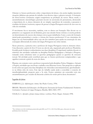 Conhecimentos Didáticos Pedagógicos em Ensino Fundamental 147
Curso Normal em Nível Médio
Orientar os futuros professores sobre a importância da leitura e da escrita implica incentivar
situações didáticas que partam do trabalho com diversos tipos e gêneros textuais. A formação
do leitor/escritor certamente exigirá competência na produção de textos. Desse modo, o
encaminhamento metodológico precisará investir na autonomia de pensamento, destacando
a importância de os alunos deixarem de ser simples repetidores de conteúdo, e passarem à
condição de leitores/escritores, capazes de pensar a Língua Portuguesa através de seus usos na
vida em sociedade.
O movimento faz-se necessário, também, com os alunos em formação. Eles devem ser os
primeiros a se engajarem em tal dinâmica, pois suas atitudes frente à leitura e à escrita poderão
ser determinantes do sucesso das crianças com as quais trabalharão. Como o curso de formação
inicial pode potencializar a escrita e a leitura dos futuros professores? O uso sistemático da
língua em sua funcionalidade talvez seja um dos caminhos para ajudar na construção de uma
concepção diferenciada de ensino da Língua Portuguesa nas séries iniciais.
Nesse processo, a parceria com o professor de Língua Portuguesa torna-se elemento chave.
Uma discussão a partir do livro O texto na sala de aula, organizado pelo professor Wanderley
Geraldi, pode fortalecer conhecimentos nas duas disciplinas. É importante também discutir os
relatórios das atividades realizadas na disciplina Práticas Pedagógicas e Iniciação à Pesquisa,
tomando como referência tanto as questões pedagógicas quanto as questões de estrutura
textual. Tal atividade pode contribuir para que os futuros professores compreendam o que
signiﬁca construir a partir do texto do aluno.
Planejar, em conjunto com o professor responsável pela disciplina Práticas Pedagógicas e Iniciação
à Pesquisa, atividades que envolvam o trabalho com diferentes textos. Tais propostas se aplicam
às três séries nas quais estas duas disciplinas são oferecidas concomitantemente, aprofundando-
se na última série do curso. Este tipo de trabalho ajuda ainda a consolidar o conceito de
interdisciplinaridade, proposto para a 3a série. Fomos unânimes em concordar com este
encaminhamento, por ocasião da discussão coletiva da versão prévia desse documento6
.
Sugestões de Leitura
BARBOSA, J. J. Alfabetização e leitura. São Paulo: Cortez, 1994.
BRASIL. Ministério da Educação e do Desporto. Secretaria de Ensino Fundamental. Parâmetros
Curriculares Nacionais de Língua Portuguesa. Brasília: MEC/SEF, 1997.
CELIS, G. I. Aprender a formar crianças leitoras e escritoras. Porto Alegre: Artmed, 1998.
4
Nos referimos aos dois workshops promovidos pela SEE, em 27/11 e 04/12 de 2004, para a discussão da versão
preliminar deste documento.
 