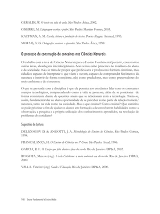 148 Ensino Fundamental e Ensino Médio
GERALDI, W. O texto na sala de aula. São Paulo: Ática, 2002.
GNERRE, M. Linguagem escrita e poder. São Paulo: Martins Fontes, 2003.
KAUFMAN, A. M. Escola, leitura e produção de textos. Porto Alegre: Artmed, 1995.
MORAIS, A. G. Ortograﬁa: ensinar e aprender. São Paulo: Ática, 1998.
O processo de construção de conceitos nas Ciências Naturais
O trabalho com a área de Ciências Naturais para o Ensino Fundamental permite, como tantas
outras áreas, abordagens interdisciplinares. Seus temas estão presentes no cotidiano do aluno
e da sociedade. Não se trata de propor que professores e professoras formem cientistas, mas
cidadãos capazes de interpretar o que vêem e ouvem, capazes de compreender fenômenos da
natureza e intervir de forma consciente, não como predadores, mas como preservadores do
meio ambiente e de si mesmos.
O que se pretende com a disciplina é que ela permita aos estudantes lidar com os constantes
avanços tecnológicos, compreendendo como a vida se processa, além de se posicionar de
forma consistente diante de questões atuais que se relacionam com a tecnologia. Torna-se,
assim, fundamental dar ao aluno oportunidade de se perceber como parte da relação homem/
natureza, tanto na vida como na sociedade. Mas o que ensinar? Como ensinar? Que caminho
se pode priorizar a ﬁm de ajudar os alunos em formação a desenvolverem habilidades como: a
observação, a pesquisa e a própria utilização dos conhecimentos aprendidos, na resolução de
problemas do cotidiano?
Sugestões de Leitura
DELIZOICOV D. & ANGOTTI, J. A. Metodologia do Ensino de Ciências. São Paulo: Cortez,
1994.
FRANCALANZA, H. O Ensino de Ciências no 1º Grau. São Paulo: Atual, 1986.
GARCIA, R. L. O Corpo que fala dentro e fora da escola. Rio de Janeiro: DP&A, 2002.
REIGOTA, Marcos (org.). Verde Cotidiano: o meio ambiente em discussão. Rio de Janeiro: DP&A,
2000.
VALLA. Vincent (org.) Saúde e Educação. Rio de Janeiro: DP&A, 2000.
 